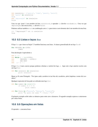Aprenda Computação com Python Documentation, Versão 1.1
>>> cavaleiros = [’guerra’, ’fome’, ’peste’, ’morte’]
>>> ’peste’ in cavaleiros
True
>>> ’depravação’ in cavaleiros
False
Uma vez que ‘peste’ é um membro da lista cavaleiros, o operador in devolve verdadeiro. Uma vez que
depravação não está na lista, in devolve falso.
Podemos utilizar também o not em combinação com o in para testar se um elemento não é um membro de uma lista:
>>> ‘‘depravação‘‘ not in cavaleiros
True
10.5 8.5 Listas e laços for
O laço for que vimos na Seção 7.3 também funciona com listas. A sintaxe generalizada de um laço for é:
for VARIAVEL in LISTA:
CORPO
Esta declaração é equivalente a:
>>> i = 0
>>> while i < len(LISTA):
>>> VARIAVEL = LISTA[i]
>>> XXX BODY
>>> i = i + 1
O laço for é mais conciso porque podemos eliminar a variável do laço, i. Aqui está o laço anterior escrito com
um‘laço for:
>>> for cavaleiro in cavaleiros:
print cavaleiro
Quase se lê como Português: “For (para cada) cavaleiro in (na lista de) cavaleiros, print (imprima o nome do) cav-
aleiro.”
Qualquer expressão de lista pode ser utilizada num laço for:
>>> for numero in range(20):
if numero % 2 == 0:
print numero
>>> for fruta in ["banana", "abacaxi", "laranja"]:
print "Eu gosto de comer " + fruta + "s!"
O primeiro exemplo exibe todos os números pares entre zero e dezenove. O segundo exemplo expressa o entusiasmo
por várias frutas.
10.6 8.6 Operações em listas
O operador + concatena listas:
76 Capítulo 10. Capítulo 8: Listas
 