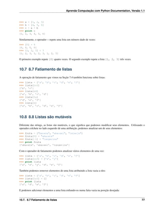 Aprenda Computação com Python Documentation, Versão 1.1
>>> a = [1, 2, 3]
>>> b = [4, 5, 6]
>>> c = a + b
>>> print c
[1, 2, 3, 4, 5, 6]
Similarmente, o operador * repete uma lista um número dado de vezes:
>>> [0] * 4
[0, 0, 0, 0]
>>> [1, 2, 3] * 3
[1, 2, 3, 1, 2, 3, 1, 2, 3]
O primeiro exemplo repete [0] quatro vezes. O segundo exemplo repete a lista [1, 2, 3] três vezes.
10.7 8.7 Fatiamento de listas
A operação de fatiamento que vimos na Seção 7.4 também funciona sobre listas:
>>> lista = [’a’, ’b’, ’c’, ’d’, ’e’, ’f’]
>>> lista[1:3]
[’b’, ’c’]
>>> lista[:4]
[’a’, ’b’, ’c’, ’d’]
>>> lista[3:]
[’d’, ’e’, ’f’]
>>> lista[:]
[’a’, ’b’, ’c’, ’d’, ’e’, ’f’]
10.8 8.8 Listas são mutáveis
Diferente das strings, as listas são mutáveis, o que signiﬁca que podemos modiﬁcar seus elementos. Utilizando o
operador colchete no lado esquerdo de uma atribuição, podemos atualizar um de seus elementos:
>>> fruta = ["banana", "abacaxi", "laranja"]
>>> fruta[0] = "abacate"
>>> fruta[-1] = "tangerina"
>>> print fruta
[’abacate’, ’abacaxi’, ’tangerina’]
Com o operador de fatiamento podemos atualizar vários elementos de uma vez:
>>> lista = [’a’, ’b’, ’c’, ’d’, ’e’, ’f’]
>>> lista[1:3] = [’x’, ’y’]
>>> print lista
[’a’, ’x’, ’y’, ’d’, ’e’, ’f’]
Também podemos remover elementos de uma lista atribuindo a lista vazia a eles:
>>> lista = [’a’, ’b’, ’c’, ’d’, ’e’, ’f’]
>>> lista[1:3] = []
>>> print lista
[’a’, ’d’, ’e’, ’f’]
E podemos adicionar elementos a uma lista enﬁando-os numa fatia vazia na posição desejada:
10.7. 8.7 Fatiamento de listas 77
 