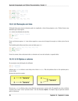 Aprenda Computação com Python Documentation, Versão 1.1
>>> lista = [’a’, ’d’, ’f’]
>>> lista[1:1] = [’b’, ’c’]
>>> print lista
[’a’, ’b’, ’c’, ’d’, ’f’]
>>> lista[4:4] = [’e’]
>>> print lista
[’a’, ’b’, ’c’, ’d’, ’e’, ’f’]
10.9 8.9 Remoção em lista
Utilizando fatias para remover elementos pode ser complicado, e desta forma propenso a erro. Python fornece uma
alternativa que é mais legível.
del remove um elemento de uma lista:
>>> a = [’um’, ’dois’, ’tres’]
>>> del a[1]
>>> a
[’um’, ’tres’]
Como você deveria esperar, del trata valores negativos e causa erros de tempo de execução se o índice estiver fora da
faixa.
Você também pode utilizar uma faixa como um índice para del:
>>> lista = [’a’, ’b’, ’c’, ’d’, ’e’, ’f’]
>>> del lista[1:5]
>>> print lista
[’a’, ’f’]
Como de costume, fatias selecionam todos os elementos até, mas não incluindo, o segundo índice.
10.10 8.10 Ojetos e valores
Se executamos estas declarações de atribuição:
>>> a = "banana"
>>> b = "banana"
sabemos que a e b se referem a uma string com as letras banana. Mas não podemos dizer se elas apontam para a
mesma string.
Existem dois possíveis estados:
Em um caso, a e b se referem a duas coisas diferentes que possuem o mesmo valor. No segundo caso, elas se referem
à mesma coisa. Estas “coisas” possume nomes - elas são chamadas objetos. Um objeto é algo ao qual uma variável
pode se referenciar.
78 Capítulo 10. Capítulo 8: Listas
 