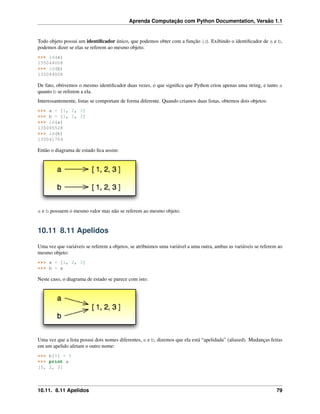 Aprenda Computação com Python Documentation, Versão 1.1
Todo objeto possui um identiﬁcador único, que podemos obter com a função id. Exibindo o identiﬁcador de a e b,
podemos dizer se elas se referem ao mesmo objeto.
>>> id(a)
135044008
>>> id(b)
135044008
De fato, obtivemos o mesmo identiﬁcador duas vezes, o que signiﬁca que Python criou apenas uma string, e tanto a
quanto b se referem a ela.
Interessantemente, listas se comportam de forma diferente. Quando criamos duas listas, obtemos dois objetos:
>>> a = [1, 2, 3]
>>> b = [1, 2, 3]
>>> id(a)
135045528
>>> id(b)
135041704
Então o diagrama de estado ﬁca assim:
a e b possuem o mesmo valor mas não se referem ao mesmo objeto.
10.11 8.11 Apelidos
Uma vez que variáveis se referem a objetos, se atribuimos uma variável a uma outra, ambas as variáveis se referem ao
mesmo objeto:
>>> a = [1, 2, 3]
>>> b = a
Neste caso, o diagrama de estado se parece com isto:
Uma vez que a lista possui dois nomes diferentes, a e b, dizemos que ela está “apelidada” (aliased). Mudanças feitas
em um apelido afetam o outro nome:
>>> b[0] = 5
>>> print a
[5, 2, 3]
10.11. 8.11 Apelidos 79
 