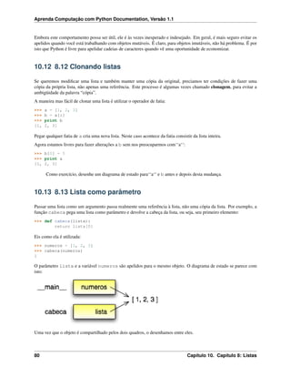 Aprenda Computação com Python Documentation, Versão 1.1
Embora este comportamento possa ser útil, ele é às vezes inesperado e indesejado. Em geral, é mais seguro evitar os
apelidos quando você está trabalhando com objetos mutáveis. É claro, para objetos imutáveis, não há problema. É por
isto que Python é livre para apelidar cadeias de caracteres quando vê uma oportunidade de economizar.
10.12 8.12 Clonando listas
Se queremos modiﬁcar uma lista e também manter uma cópia da original, preciamos ter condições de fazer uma
cópia da própria lista, não apenas uma referência. Este processo é algumas vezes chamado clonagem, para evitar a
ambigüidade da palavra “cópia”.
A maneira mas fácil de clonar uma lista é utilizar o operador de fatia:
>>> a = [1, 2, 3]
>>> b = a[:]
>>> print b
[1, 2, 3]
Pegar qualquer fatia de a cria uma nova lista. Neste caso acontece da fatia consistir da lista inteira.
Agora estamos livres para fazer alterações a b sem nos preocuparmos com‘‘a‘‘:
>>> b[0] = 5
>>> print a
[1, 2, 3]
Como exercício, desenhe um diagrama de estado para‘‘a‘‘ e b antes e depois desta mudança.
10.13 8.13 Lista como parâmetro
Passar uma lista como um argumento passa realmente uma referência à lista, não uma cópia da lista. Por exemplo, a
função cabeca pega uma lista como parâmetro e devolve a cabeça da lista, ou seja, seu primeiro elemento:
>>> def cabeca(lista):
return lista[0]
Eis como ela é utilizada:
>>> numeros = [1, 2, 3]
>>> cabeca(numeros)
1
O parâmetro lista e a variável numeros são apelidos para o mesmo objeto. O diagrama de estado se parece com
isto:
Uma vez que o objeto é compartilhado pelos dois quadros, o desenhamos entre eles.
80 Capítulo 10. Capítulo 8: Listas
 