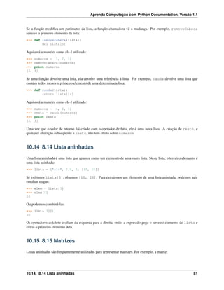 Aprenda Computação com Python Documentation, Versão 1.1
Se a função modiﬁca um parâmetro da lista, a função chamadora vê a mudança. Por exemplo, removeCabeca
remove o primeiro elemento da lista:
>>> def removecabeca(lista):
del lista[0]
Aqui está a maneira como ela é utilizada:
>>> numeros = [1, 2, 3]
>>> removeCabeca(numeros)
>>> print numeros
[2, 3]
Se uma função devolve uma lista, ela devolve uma referência à lista. Por exemplo, cauda devolve uma lista que
contém todos menos o primeiro elemento de uma determinada lista:
>>> def cauda(lista):
return lista[1:]
Aqui está a maneira como ela é utilizada:
>>> numeros = [1, 2, 3]
>>> resto = cauda(numeros)
>>> print resto
[2, 3]
Uma vez que o valor de retorno foi criado com o operador de fatia, ele é uma nova lista. A criação de resto, e
qualquer alteração subseqüente a resto, não tem efeito sobre numeros.
10.14 8.14 Lista aninhadas
Uma lista aninhada é uma lista que aparece como um elemento de uma outra lista. Nesta lista, o terceiro elemento é
uma lista aninhada:
>>> lista = ["alo", 2.0, 5, [10, 20]]
Se exibimos lista[3], obtemos [10, 20]. Para extrairmos um elemento de uma lista aninhada, podemos agir
em duas etapas:
>>> elem = lista[3]
>>> elem[0]
10
Ou podemos combiná-las:
>>> lista[3][1]
20
Os operadores colchete avaliam da esquerda para a direita, então a expressão pega o terceiro elemento de lista e
extrai o primeiro elemento dela.
10.15 8.15 Matrizes
Listas aninhadas são freqüentemente utilizadas para representar matrizes. Por exemplo, a matriz:
10.14. 8.14 Lista aninhadas 81
 