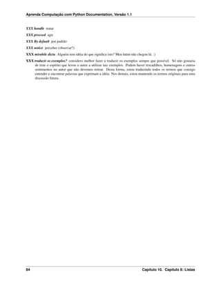 Aprenda Computação com Python Documentation, Versão 1.1
XXX handle tratar
XXX proceed agir
XXX By default por padrão
XXX notice perceber (observar?)
XXX mirabile dictu Alguém tem idéia do que signiﬁca isto? Meu latim não chegou lá. :)
XXX traduzir os exemplos? considero melhor fazer a traduzir os exemplos sempre que possível. Só não gostaria
de tirar o espírito que levou o autor a utilizar tais exemplos. Podem haver trocadilhos, homenagens e outros
sentimentos no autor que não devemos retirar. Desta forma, estou traduzindo todos os termos que consigo
entender e encontrar palavras que exprimam a idéia. Nos demais, estou mantendo os termos originais para uma
discussão futura.
84 Capítulo 10. Capítulo 8: Listas
 