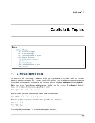 CAPÍTULO 11
Capítulo 9: Tuplas
Tópicos
• Capítulo 9: Tuplas
– 9.1 Mutabilidade e tuplas
– 9.2 Atribuições de tupla
– 9.3 Tuplas como valores de retorno
– 9.4 Números aleatórios
– 9.5 Lista de números aleatórios
– 9.6 Contando
– 9.7 Vários intervalos
– 9.8 Uma solução em um só passo
– 9.9 Glossário
11.1 9.1 Mutabilidade e tuplas
Até agora, você tem visto dois tipos compostos: strings, que são compostos de caracteres; e listas, que são com-
postas de elementos de qualquer tipo. Uma das diferenças que notamos é que os elementos de uma lista podem ser
modiﬁcados, mas os caracteres em uma string não. Em outras palavras, strings são imutáveis e listas são mutáveis.
Há um outro tipo em Python chamado tupla (tuple) que é similar a uma lista exceto por ele ser imutável. Sintatica-
mente, uma tupla é uma lista de valores separados por vírgulas:
>>> tupla = ’a’, ’b’, ’c’, ’d’, ’e’
Embora não seja necessário, é convencional colocar tuplas entre parênteses:
>>> tupla = (’a’, ’b’, ’c’, ’d’, ’e’)
Para criar uma tupla com um único elemento, temos que incluir uma vírgula ﬁnal:
>>> t1 = (’a’,)
>>> type(t1)
<type ’tuple’>
Sem a vírgula, Python entende (’a’) como uma string entre parênteses:
85
 