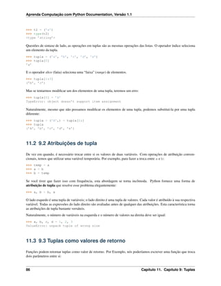 Aprenda Computação com Python Documentation, Versão 1.1
>>> t2 = (’a’)
>>> type(t2)
<type ’string’>
Questões de sintaxe de lado, as operações em tuplas são as mesmas operações das listas. O operador índice seleciona
um elemento da tupla.
>>> tupla = (’a’, ’b’, ’c’, ’d’, ’e’)
>>> tupla[0]
’a’
E o operador slice (fatia) seleciona uma “faixa” (range) de elementos.
>>> tupla[1:3]
(’b’, ’c’)
Mas se tentarmos modiﬁcar um dos elementos de uma tupla, teremos um erro:
>>> tupla[0] = ’A’
TypeError: object doesn’t support item assignment
Naturalmente, mesmo que não possamos modiﬁcar os elementos de uma tupla, podemos substituí-la por uma tupla
diferente:
>>> tupla = (’A’,) + tupla[1:]
>>> tupla
(’A’, ’b’, ’c’, ’d’, ’e’)
11.2 9.2 Atribuições de tupla
De vez em quando, é necessário trocar entre si os valores de duas variáveis. Com operações de atribuição conven-
cionais, temos que utilizar uma variável temporária. Por exemplo, para fazer a troca entre a e b:
>>> temp = a
>>> a = b
>>> b = temp
Se você tiver que fazer isso com frequência, esta abordagem se torna incômoda. Python fornece uma forma de
atribuição de tupla que resolve esse problema elegantemente:
>>> a, b = b, a
O lado esquedo é uma tupla de variáveis; o lado direito é uma tupla de valores. Cada valor é atribuído à sua respectiva
variável. Todas as expressões do lado direito são avaliadas antes de qualquer das atribuições. Esta característica torna
as atribuições de tupla bastante versáteis.
Naturalmente, o número de variáveis na esquerda e o número de valores na direita deve ser igual:
>>> a, b, c, d = 1, 2, 3
ValueError: unpack tuple of wrong size
11.3 9.3 Tuplas como valores de retorno
Funções podem retornar tuplas como valor de retorno. Por Exemplo, nós poderíamos escrever uma função que troca
dois parâmetros entre si:
86 Capítulo 11. Capítulo 9: Tuplas
 