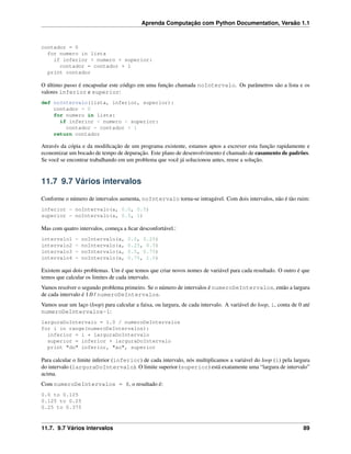 Aprenda Computação com Python Documentation, Versão 1.1
contador = 0
for numero in lista
if inferior < numero < superior:
contador = contador + 1
print contador
O último passo é encapsular este código em uma função chamada noIntervalo. Os parâmetros são a lista e os
valores inferior e superior:
def noIntervalo(lista, inferior, superior):
contador = 0
for numero in lista:
if inferior < numero < superior:
contador = contador + 1
return contador
Através da cópia e da modiﬁcação de um programa existente, estamos aptos a escrever esta função rapidamente e
economizar um bocado de tempo de depuração. Este plano de desenvolvimento é chamado de casamento de padrões.
Se você se encontrar trabalhando em um problema que você já solucionou antes, reuse a solução.
11.7 9.7 Vários intervalos
Conforme o número de intervalos aumenta, noIntervalo torna-se intragável. Com dois intervalos, não é tão ruim:
inferior = noIntervalo(a, 0.0, 0.5)
superior = noIntervalo(a, 0.5, 1)
Mas com quatro intervalos, começa a ﬁcar desconfortável.:
intervalo1 = noIntervalo(a, 0.0, 0.25)
intervalo2 = noIntervalo(a, 0.25, 0.5)
intervalo3 = noIntervalo(a, 0.5, 0.75)
intervalo4 = noIntervalo(a, 0.75, 1.0)
Existem aqui dois problemas. Um é que temos que criar novos nomes de variável para cada resultado. O outro é que
temos que calcular os limites de cada intervalo.
Vamos resolver o segundo problema primeiro. Se o número de intervalos é numeroDeIntervalos, então a largura
de cada intervalo é 1.0 / numeroDeIntervalos.
Vamos usar um laço (loop) para calcular a faixa, ou largura, de cada intervalo. A variável do loop, i, conta de 0 até
numeroDeIntervalos-1:
larguraDoIntervalo = 1.0 / numeroDeIntervalos
for i in range(numeroDeIntervalos):
inferior = i * larguraDoIntervalo
superior = inferior + larguraDoIntervalo
print "do" inferior, "ao", superior
Para calcular o limite inferior (inferior) de cada intervalo, nós multiplicamos a variável do loop (i) pela largura
do intervalo (larguraDoIntervalo). O limite superior (superior) está exatamente uma “largura de intervalo”
acima.
Com numeroDeIntervalos = 8, o resultado é:
0.0 to 0.125
0.125 to 0.25
0.25 to 0.375
11.7. 9.7 Vários intervalos 89
 