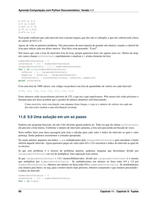 Aprenda Computação com Python Documentation, Versão 1.1
0.375 to 0.5
0.5 to 0.625
0.625 to 0.75
0.75 to 0.875
0.875 to 1.0
Você pode conﬁrmar que cada intervalo tem a mesma largura, que eles não se sobrepõe, e que eles cobrem toda a faixa
de valores de 0.0 a 1.0.
Agora, de volta ao primeiro problema. Nós precisamos de uma maneira de guardar oito inteiros, usando a váriavel do
loop para indicar cada um destes inteiros. Você deve estar pensando, “Lista!”
Nós temos que criar a lista de intervalos fora do loop, porque queremos fazer isto apenas uma vez. Dentro do loop,
nós vamos chamar noIntervalo repetidamente e atualizar o i-ésimo elemento da lista:
numeroDeIntervalos = 8
intervalos = [0] * numeroDeIntervalos
larguraDoIntervalo = 1.0 / numeroDeIntervalos
for i in range(numeroDeIntervalos):
inferior = i * larguraDoIntervalo
superior = inferior + larguraDoIntervalo
intervalos[i] = noIntervalo(lista, inferior, superior)
print intervalos
Com uma lista de 1000 valores, este código vai produzir esta lista de quantidades de valores em cada intervalo:
[138, 124, 128, 118, 130, 117, 114, 131]
Esses números estão razoavelmente póximos de 125, o que era o que esperávamos. Pelo menos eles estão próximos o
bastante para nos fazer acreditar que o gerador de número aleatórios está funcionando.
Como exercício, teste esta função com algumas listas longas, e veja se o número de valores em cada um
dos intervalos tendem a uma distribuição nivelada.
11.8 9.8 Uma solução em um só passo
Embora este programa funcione, ele não é tão eﬁciente quanto poderia ser. Toda vez que ele chama noIntervalo,
ele percorre a lista inteira. Conforme o número de intervalos aumenta, a lista será percorrida um bocado de vezes.
Seria melhor fazer uma única passagem pela lista e calcular para cada valor o índice do intervalo ao qual o valor
pertença. Então podemos incrementar o contador apropriado.
Na seção anterior, pegamos um índice, i, e o multiplicamos pela larguraDoIntervalo para encontrar o limite
inferior daquele intervalo. Agora queremos pegar um valor entre 0.0 e 1.0 e encontrar o índice do intervalo ao qual ele
se encaixa.
Já que este problema é o inverso do problema anterior, podemos imaginar que deveríamos dividir por
larguraDoIntervalo em vez de multiplicar. Esta suposição está correta.
Já que larguraDoIntervalo = 1.0 / numeroDeIntervalos, dividir por larguraDoIntervalo é o mesmo
que multiplicar por numeroDeIntervalos. Se multiplicarmos um número na faixa entre 0.0 e 1.0 por
numeroDeIntervalos, obtemos um número na faixa entre 0.0 e numeroDeIntervalos. Se arredondarmos
este número para baixo, ou seja, para o menor inteiro mais próximo, obtemos exatamente o que estamos procurando -
o índice do intervalo:
numeroDeIntervalos = 8
intervalos = [0] * numeroDeIntervalos
for i in lista:
90 Capítulo 11. Capítulo 9: Tuplas
 