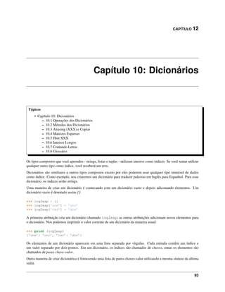 CAPÍTULO 12
Capítulo 10: Dicionários
Tópicos
• Capítulo 10: Dicionários
– 10.1 Operações dos Dicionários
– 10.2 Métodos dos Dicionários
– 10.3 Aliasing (XXX) e Copiar
– 10.4 Matrizes Esparsas
– 10.5 Hint XXX
– 10.6 Inteiros Longos
– 10.7 Contando Letras
– 10.8 Glossário
Os tipos compostos que você aprendeu - strings, listas e tuplas - utilizam inteiros como indices. Se você tentar utilizar
qualquer outro tipo como índice, você receberá um erro.
Dicionários são similiares a outros tipos compostos exceto por eles poderem usar qualquer tipo imutável de dados
como índice. Como exemplo, nos criaremos um dicionário para traduzir palavras em Inglês para Espanhol. Para esse
dicionário, os indices serão strings.
Uma maneira de criar um dicionário é comecando com um dicionário vazio e depois adiconando elementos. Um
dicionário vazio é denotado assim {}:
>>> ing2esp = {}
>>> ing2esp[’one’] = ’uno’
>>> ing2esp[’two’] = ’dos’
A primeira atribuição cria um dicionário chamado ing2esp; as outras atribuições adicionam novos elementos para
o dicionário. Nos podemos imprimir o valor corrente de um dicionário da maneira usual:
>>> print (ing2esp)
{’one’: ’uno’, ’two’: ’dos’}
Os elementos de um dicionário aparecem em uma lista separada por vírgulas. Cada entrada contêm um índice e
um valor separado por dois-pontos. Em um dicionário, os índices são chamados de chaves, entao os elementos são
chamados de pares chave-valor.
Outra maneira de criar dicionários é fornecendo uma lista de pares chaves-valor utilizando a mesma sintaxe da última
saída.
93
 
