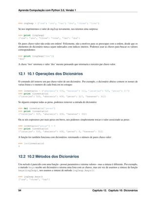 Aprenda Computação com Python 3.0, Versão 1
>>> ing2esp = {’one’: ’uno’, ’two’: ’dos’, ’three’: ’tres’}
Se nos imprimirmos o valor de ing2esp novamente, nos teremos uma surpresa:
>>> print (ing2esp)
{’one’: ’uno’, ’three’: ’tres’, ’two’: ’dos’}
Os pares chave-valor não estão em ordem! Felizmente, não a motivos para se preocupar com a ordem, desde que os
elementos do dicionário nunca sejam indexados com indices inteiros. Podemos usar as chaves para buscar os valores
correspondentes:
>>> print (ing2esp[’two’])
’dos’
A chave ‘two’ retornou o valor ‘dos’ mesmo pensando que retornaria o terceiro par chave-valor.
12.1 10.1 Operações dos Dicionários
O comando del remove um par chave-valor de um dicionário. Por exemplo, o dicionário abaixo contem os nomes de
varias frutas e o numero de cada fruta em no estoque:
>>> inventario = {’abacaxis’: 430, ’bananas’: 312, ’laranjas’: 525, ’peras’: 217}
>>> print (inventario)
{’laranjas’: 525, ’abacaxis’: 430, ’peras’: 217, ’bananas’: 312}
Se alguem comprar todas as peras, podemos remover a entrada do dicionário:
>>> del inventario[’peras’]
>>> print (inventario)
{’laranjas’: 525, ’abacaxis’: 430, ’bananas’: 312}
Ou se nós esperamos por mais peras em breve, nos podemos simplesmente trocar o valor associoado as peras:
>>> inventario[’peras’] = 0
>>> print (inventario)
{’laranjas’: 525, ’abacaxis’: 430, ’peras’: 0, ’bananas’: 312}
A função len também funciona com dicionários; retornando o número de pares chave-valor:
>>> len(inventario)
4
12.2 10.2 Métodos dos Dicionários
Um método é parecido com uma função - possui parametros e retorna valores - mas a sintaxe é diferente. Por exemplo,
o metodo keys recebe um dicionário e retorna uma lista com as chaves, mas em vez de usarmos a sintaxe de função
keys(ing2esp), nos usamos a sintaxe de método ing2esp.keys():
>>> ing2esp.keys()
[’one’, ’three’, ’two’]
94 Capítulo 12. Capítulo 10: Dicionários
 