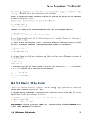 Aprenda Computação com Python 3.0, Versão 1
Dessa forma o ponto especiﬁca o nome da função, keys, e o nome do objeto em que deve ser aplicada a função,
ing2esp. Os parenteses indicam que esse método não possui parameteros.
Ao invés de chamarmos um método, dizemos que ele é invocado, nesse caso, nós podemos dizer que nós estamos
invocando keys do objeto ing2esp.
O método values é parecido; retorna a lista de valores de um dicionário:
>>> ing2esp.values()
[’uno’, ’tres’, ’dos’]
O método items retorna os dois, na forma de uma lista de tuplas - cada tupla com um par chave-valor:
>>> ing2esp.items()
[(’one’,’uno’), (’three’,’tres’), (’two’,’dos’)]
A sintaxe fornece uma informação util. Os colchetes indicam que isso é uma lista. Os parentêses indicam que os
elementos da lista são tuplas.
Se o método recebe de algum parâmetro, se utiliza a mesma sintaxe das funções. Por exemplo, o método get recebe
uma chave e retorna o valor associado se a chave existe no dicionário, e nada (None) caso contrário:
>>> ing2esp.get(’one’)
’uno’
>>> ing2esp.get(’deux’)
>>>
Se você tentar chamar um método sem especiﬁcar em qual objeto, você obterá um erro. Nesse caso, a mensagem de
erro não é muito útil:
>>> get(’one’)
NameError: get
in é um operador lógico que testa se uma chave está no dicionário. Nós o utilizamos na Seção 7.10 com strings e
na Seção 8.4 com listas, mas ele também funciona com dicionários:
>>> ’one’ in ing2esp
True
>>> ’deux’ in ing2esp
False
12.3 10.3 Aliasing (XXX) e Copiar
Uma vez que os dicionários são mutáveis, você precisa saber sobre Aliasing. Sempre que duas variáveis referenciarem
o mesmo objeto, quando uma é alterada, afeta a outra.
Se você quer modiﬁcar um dicionário e continuar com uma copia original, utilize o método copy. Por exemplo,
opposites é um dicionário que contêm pares de antônimos:
>>> opposites = {’up’: ’down’, ’right’: ’wrong’, ’true’: ’false’}
>>> alias = opposities
>>> copy = opposities.copy()
alias e opposites se referem ao mesmo objeto; copy se refere a um novo objeto igual ao dicionário opposites. Se você
modiﬁcar o alias, opposites também será alterado.
12.3. 10.3 Aliasing (XXX) e Copiar 95
 
