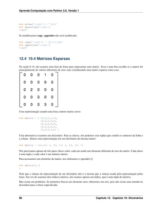 Aprenda Computação com Python 3.0, Versão 1
>>> alias[’right’] = ’left’
>>> opossites[’right’]
’left’
Se modiﬁcarmos copy, opposites não será modiﬁcado:
>>> copy[’right’] = ’privilege’
>>> opposites[’right’]
’left’
12.4 10.4 Matrizes Esparsas
Na seção 8.14, nós usamos uma lista de listas para representar uma matriz. Essa é uma boa escolha se a matriz for
principalmente de valores diferentes de zero, mas considerando uma matriz esparsa como essa:
Uma representação usando uma lista contem muitos zeros:
>>> matriz = [ [0,0,0,1,0],
[0,0,0,0,0],
[0,2,0,0,0],
[0,0,0,0,0],
[0,0,0,3,0] ]
Uma alternativa é usarmos um dicionário. Para as chaves, nós podemos usar tuplas que contêm os números da linha e
a coluna. Abaixo uma representação em um diciónario da mesma matriz:
>>> matriz = {(0,3): 1, (2, 1): 2, (4, 3): 3}
Nós precisamos apenas de três pares chave-valor, cada um sendo um elemento diferente de zero da matriz. Cada chave
é uma tupla, e cada valor é um número inteiro.
Para acessarmos um elemento da matriz, nos utilizamos o operador []:
>>> matriz[0,3]
1
Note que a sintaxe da representação de um dicionário não é a mesma que a sintaxe usada pela representação pelas
listas. Em vez de usarmos dois índices inteiros, nós usamos apenas um índice, que é uma tupla de inteiros.
Mas existe um problema. Se tentarmos buscar um elemento zero, obteremos um erro, pois não existe uma entrada no
dicionário para a chave especiﬁcada:
96 Capítulo 12. Capítulo 10: Dicionários
 