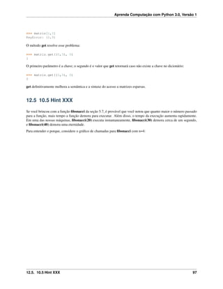 Aprenda Computação com Python 3.0, Versão 1
>>> matriz[1,3]
KeyError: (1,3)
O método get resolve esse problema:
>>> matriz.get((0,3), 0)
1
O primeiro parâmetro é a chave; o segundo é o valor que get retornará caso não existe a chave no dicionário:
>>> matriz.get((1,3), 0)
0
get deﬁnitivamente melhora a semântica e a sintaxe do acesso a matrizes esparsas.
12.5 10.5 Hint XXX
Se você brincou com a função ﬁbonacci da seção 5.7, é provável que você notou que quanto maior o número passado
para a função, mais tempo a função demora para executar. Além disso, o tempo da execução aumenta rapidamente.
Em uma das nossas máquinas, ﬁbonacci(20) executa instantaneamente, ﬁbonacci(30) demora cerca de um segundo,
e ﬁbonacci(40) demora uma eternidade.
Para entender o porque, considere o gráﬁco de chamadas para ﬁbonacci com n=4:
12.5. 10.5 Hint XXX 97
 