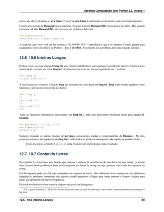 Aprenda Computação com Python 3.0, Versão 1
estiver ali, ele é calculado no newValue. O valor de newValue é adicionado no dicionário antes da função retornar.
Usando essa versão de ﬁbonacci, nossa máquina consegue calcular ﬁbonacci(40) em um piscar de olhos. Mas quando
tentamos calcular ﬁbonacci(50), nós veremos um problema diferente:
>>> fibonacci(50)
OverflowError: integer addition
A resposta, que você verá em um minuto, é 20.365.011.074. O problema é que esse número é muito grande para
guardarmos como um inteiro do Python 1
. Isso é overﬂow. Felizmente, esse problema tem uma solução simples.
12.6 10.6 Inteiros Longos
Python possui um tipo chamado long int que permite trabalharmos com qualquer tamanho de inteiros. Existem duas
maneiras de criarmos um valor long int. A primeira é escrever um inteiro seguido de um L no ﬁnal:
>>> type(1L)
<class ’long int’>
A outra maneira é usarmos a função long que converte um valor para um long int. long pode receber qualquer valor
númerico e até mesmo uma string de digitos:
>>> long(1)
1L
>>> long(3.9)
3L
>>> long(’57’)
57L
Todas as operações matemáticas funcionam com long int s, então não precisamos modiﬁcar muito para adaptar ﬁ-
bonacci:
>>> previous = {0: 1L, 1:1L}
>>> fibonacci(50)
20365011074L
Somente trocando os valores iniciais de previous, conseguimos mudar o comportamento da ﬁbonacci. Os dois
primeiros numeros da sequência são long ints, então todos os números subsequentes da sequência também serão.
Como exercício, converta fatorial para produzir um inteiro longo como resultado.
12.7 10.7 Contando Letras
No capítulo 7, escrevemos uma função que contava o número de ocorrências de uma letra em uma string. A versão
mais comum desse problema é fazer um histograma das letras da string, ou seja, quantas vezes cada letra aparece na
string.
Um histograma pode ser util para comprimir um arquivo de texto. Pois diferentes letras aparecem com diferentes
frequências, podemos comprimir um arquivo usando pequenos códigos para letras comuns e longos códigos para
letras que aparecem em menor frequência.
Dicionários fornecem uma maneira elegante de gerar um histograma:
1 N.T. A partir do Python 2. XXX este erro não ocorre mais, pois em caso de sobrecarga o valor inteiro é automaticamente promovido para o
tipo long.
12.6. 10.6 Inteiros Longos 99
 