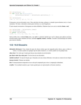 Aprenda Computação com Python 3.0, Versão 1
>>> letterCounts = {}
>>> for letter in "Mississippi":
... letterCounts[letter] = letterCounts.get(letter,0) + 1
...
>>> letterCounts
{’M’: 1, ’s’: 4, ’p’: 2, ’i’: 4}
Começamos com um dicionário vazio. Para cada letra da string, achamos o contador (possivelmente zero) e o incre-
mentamos. No ﬁnal, o dicionário contem pares de letras e as suas frequências.
É mais atraente mostrarmos o histograma na ordem alfabética. Podemos fazer isso com os métodos items e sort:
>>> letterItems = letterCounts.items()
>>> letterItems.sort()
>>> print (letterItems)
[(’M’, 1), (’i’, 4), (’p’, 2), (’s’, 4)]
Você ja tinha visto o método items antes, mas sort é o primeiro método que você se depara para aplicar em listas.
Existem muitos outros métodos de listas, incluindo append, extend, e reverse. Consulte a documentação do Python
para maiores detalhes.
12.8 10.8 Glossário
dicionário (dictionary) Uma coleção de pares de chaves-valores que são mapeados pelas chaves, para se obter os
valores. As chaves podem ser qualquer tipo de dados imutável, e os valores podem ser de qualquer tipo.
chave (key) Um valor que é usado para buscar uma entrada em um dicionário.
par chave-valor (key-value pair) Um dos itens de um dicionário.
método (method) Um tipo de função que é chamada com uma sintaxe diferente e invocada no contexto de um objeto.
invocar (invoke) Chamar um método.
hint O armazenamento temporário de um valor pré-computado para evitar a computação redundante.
overﬂow Um resultado numérico que é muito grande para ser representado no formato numérico.
100 Capítulo 12. Capítulo 10: Dicionários
 