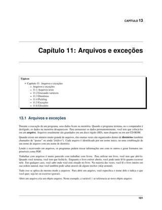 CAPÍTULO 13
Capítulo 11: Arquivos e exceções
Tópicos
• Capítulo 11: Arquivos e exceções
– Arquivos e exceções
– 11.1 Arquivos texto
– 11.2 Gravando variáveis
– 11.3 Diretórios
– 11.4 Pickling
– 11.5 Exceções
– 11.6 Glossário
13.1 Arquivos e exceções
Durante a execução de um programa, seus dados ﬁcam na memória. Quando o programa termina, ou o computador é
desligado, os dados na memória desaparecem. Para armazenar os dados permanentemente, você tem que colocá-los
em um arquivo. Arquivos usualmente são guardados em um disco rígido (HD), num disquete ou em um CD-ROM.
Quando existe um número muito grande de arquivos, eles muitas vezes são organizados dentro de diretórios (também
chamados de “pastas” ou ainda “folders“). Cada arquivo é identiﬁcado por um nome único, ou uma combinação de
um nome de arquivo com um nome de diretório.
Lendo e escrevendo em arquivos, os programas podem trocar informações uns com os outros e gerar formatos im-
primíveis como PDF.
Trabalhar com arquivos é muito parecido com trabalhar com livros. Para utilizar um livro, você tem que abrí-lo.
Quando você termina, você tem que fechá-lo. Enquanto o livro estiver aberto, você pode tanto lê-lo quanto escrever
nele. Em qualquer caso, você sabe onde você está situado no livro. Na maioria das vezes, você lê o livro inteiro em
sua ordem natural, mas você também pode saltar através de alguns trechos (skip around).
Tudo isso se aplica do mesmo modo a arquivos. Para abrir um arquivo, você especiﬁca o nome dele e indica o que
você quer, seja ler ou escrever (gravar).
Abrir um arquivo cria um objeto arquivo. Neste exemplo, a variável f se referencia ao novo objeto arquivo.
101
 