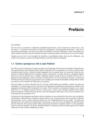 CAPÍTULO 1
Prefácio
Por Jeff Elkner
Este livro deve sua existência à colaboração possibilitada pela Internet e pelo movimento do software livre. Seus
três autores – um professor universitário, um professor secundarista e um programador proﬁssional – ainda não se
encontraram pessoalmente, mas temos sido capazes de trabalhar em estreita colaboração e temos sido ajudados por
muitos colegas maravilhosos que têm dedicado seu tempo e energia para ajudar a fazer deste um livro cada vez melhor.
Achamos que este livro é um testemunho dos benefícios e possibilidades futuras deste tipo de colaboração, cujo
modelo tem sido posto em prática por Richard Stallman e pela Free Software Foundation.
1.1 Como e porque eu vim a usar Python
Em 1999, o Exame de Colocação Avançada em Ciência da Computação da Comissão de Faculdades (College Board’s
Advanced Placement (AP) Computer Science XXX) foi aplicado em C++ pela primeira vez. Como em muitas escolas
secundárias através do país, a decisão de mudar linguagens teve um impacto direto no currículo de ciência da com-
putação na Yorktown High School em Arlington, Virginia, onde leciono. Até então, Pascal era a linguagem didática
para nossos cursos de primeiro ano e avançado. Mantendo a prática corrente de dar aos estudantes dois anos de ex-
posição à mesma linguagem, tomamos a decisão de mudar para C++ no curso de primeiro ano para o ano letivo de
1997-98 de modo que estaríamos em sincronismo com a mudança da Comissão de Faculdades (College Board’s XXX)
em relação ao curso avançado (AP XXX) para o ano seguinte.
Dois anos depois, eu estava convencido que C++ foi uma escolha infeliz para introduzir os alunos em ciência da
computação. Ao mesmo tempo em que é certamente uma linguagem de programação muito poderosa, também é uma
linguagem extremamente difícil de aprender e de ensinar. Eu me encontrava constantemente lutando com a sintaxe
difícil de C++ e as múltiplas maneiras de fazer a mesma coisa, e estava, como resultado, perdendo muitos alunos
desnecessariamente. Convencido de que deveria existir uma linguagem melhor para a nossa classe de primeiro ano,
fui procurar por uma alternativa a C++.
Eu precisava de uma linguagem que pudesse rodar nas máquinas em nosso laboratório Linux bem como nas platafor-
mas Windows e Macintosh que a maioria dos alunos tinha em casa. Eu precisava que ela fosse gratuita e disponível
eletronicamente, assim os alunos poderiam utilizá-la em casa independentemente de suas rendas. Eu queria uma
linguagem que fosse utilizada por programadores proﬁssionais, e que tivesse uma comunidade de desenvolvimento
ativa em torno dela. Ela teria que suportar ambas, programação procedural e orientada a objetos. E, mais importante,
deveria ser fácil de aprender e de ensinar. Quando considerei as alternativas tendo em mente aquelas metas, Python
sobressaiu-se como a melhor candidata para a tarefa.
3
 