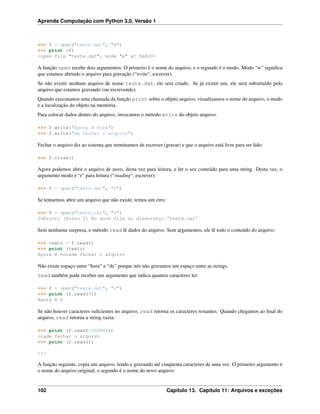 Aprenda Computação com Python 3.0, Versão 1
>>> f = open("teste.dat", "w")
>>> print (f)
<open file "teste.dat", mode "w" at fe820>
A função open recebe dois argumentos. O primeiro é o nome do arquivo, e o segundo é o modo. Modo “w” signiﬁca
que estamos abrindo o arquivo para gravação (“write“, escrever).
Se não existir nenhum arquivo de nome teste.dat, ele será criado. Se já existir um, ele será substituído pelo
arquivo que estamos gravando (ou escrevendo).
Quando executamos uma chamada da função print sobre o objeto arquivo, visualizamos o nome do arquivo, o modo
e a localização do objeto na memória.
Para colocar dados dentro do arquivo, invocamos o método write do objeto arquivo:
>>> f.write("Agora é hora")
>>> f.write("de fechar o arquivo")
Fechar o arquivo diz ao sistema que terminamos de escrever (gravar) e que o arquivo está livre para ser lido:
>>> f.close()
Agora podemos abrir o arquivo de novo, desta vez para leitura, e ler o seu conteúdo para uma string. Desta vez, o
argumento modo é “r” para leitura (“reading“, escrever):
>>> f = open("teste.dat", "r")
Se tentarmos abrir um arquivo que não existe, temos um erro:
>>> f = open("teste.cat", "r")
IOError: [Errno 2] No such file or directory: ’teste.cat’
Sem nenhuma surpresa, o método read lê dados do arquivo. Sem argumentos, ele lê todo o conteúdo do arquivo:
>>> texto = f.read()
>>> print (texto)
Agora é horade fechar o arquivo
Não existe espaço entre “hora” e “de” porque nós não gravamos um espaço entre as strings.
read também pode receber um argumento que indica quantos caracteres ler:
>>> f = open("teste.dat", "r")
>>> print (f.read(9))
Agora é h
Se não houver caracteres suﬁcientes no arquivo, read retorna os caracteres restantes. Quando chegamos ao ﬁnal do
arquivo, read retorna a string vazia:
>>> print (f.read(1000006))
orade fechar o arquivo
>>> print (f.read())
>>>
A função seguinte, copia um arquivo, lendo e gravando até cinqüenta caracteres de uma vez. O primeiro argumento é
o nome do arquivo original; o segundo é o nome do novo arquivo:
102 Capítulo 13. Capítulo 11: Arquivos e exceções
 