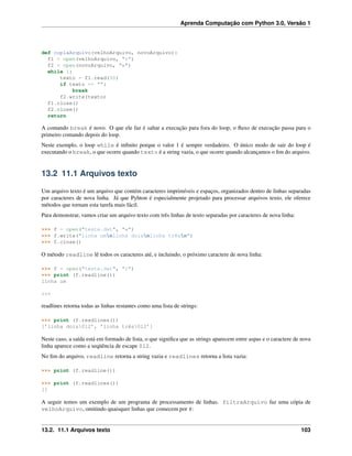 Aprenda Computação com Python 3.0, Versão 1
def copiaArquivo(velhoArquivo, novoArquivo):
f1 = open(velhoArquivo, "r")
f2 = open(novoArquivo, "w")
while 1:
texto = f1.read(50)
if texto == "":
break
f2.write(texto)
f1.close()
f2.close()
return
A comando break é novo. O que ele faz é saltar a execução para fora do loop; o ﬂuxo de execução passa para o
primeiro comando depois do loop.
Neste exemplo, o loop while é inﬁnito porque o valor 1 é sempre verdadeiro. O único modo de sair do loop é
executando o break, o que ocorre quando texto é a string vazia, o que ocorre quando alcançamos o ﬁm do arquivo.
13.2 11.1 Arquivos texto
Um arquivo texto é um arquivo que contém caracteres imprimíveis e espaços, organizados dentro de linhas separadas
por caracteres de nova linha. Já que Pyhton é especialmente projetado para processar arquivos texto, ele oferece
métodos que tornam esta tarefa mais fácil.
Para demonstrar, vamos criar um arquivo texto com três linhas de texto separadas por caracteres de nova linha:
>>> f = open("teste.dat", "w")
>>> f.write("linha umnlinha doisnlinha trêsn")
>>> f.close()
O método readline lê todos os caracteres até, e incluindo, o próximo caractere de nova linha:
>>> f = open("teste.dat", "r")
>>> print (f.readline())
linha um
>>>
readlines retorna todas as linhas restantes como uma lista de strings:
>>> print (f.readlines())
[’linha dois012’, ’linha três012’]
Neste caso, a saída está em formado de lista, o que signiﬁca que as strings aparecem entre aspas e o caractere de nova
linha aparece como a seqüência de escape 012.
No ﬁm do arquivo, readline retorna a string vazia e readlines retorna a lista vazia:
>>> print (f.readline())
>>> print (f.readlines())
[]
A seguir temos um exemplo de um programa de processamento de linhas. filtraArquivo faz uma cópia de
velhoArquivo, omitindo quaisquer linhas que comecem por #:
13.2. 11.1 Arquivos texto 103
 