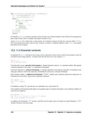 Aprenda Computação com Python 3.0, Versão 1
def filtraArquivo(velhoArquivo, novoArquivo):
f1 = open(velhoArquivo, "r")
f2 = open(novoArquivo, "w")
while 1:
texto = f1.readline()
if texto == "":
break
if texto[0] == ’#’:
continue
f2.write(texto)
f1.close()
f2.close()
return
O comando continue termina a iteração corrente do loop, mas continua iterando o loop. O ﬂuxo de execução passa
para o topo do loop, checa a condição e prossegue conforme o caso.
Assim, se texto for a string vazia, o loop termina. Se o primeiro caractere de texto for o jogo da velha (? # ?), o
ﬂuxo de execução passa para o topo do loop. Somente se ambas as condições falharem é que texto será copiado
para dentro do novo arquivo.
13.3 11.2 Gravando variáveis
O argumento de write tem que ser uma string, assim se quisermos colocar outros valores em um arquivo, temos de
convertê-los para strings primeiro. A maneira mais fácil de fazer isso é com a função str:
>>> x = 52
>>> f.write(str(x))
Uma alternativa é usar o operador de formatação %. Quando aplicado a inteiros, % é o operador módulo. Mas quando
o primeiro operador é uma string, % é o operador de formatação.
O primeiro operando é a string de formatação, e o segundo operando é uma tupla de expressões. O resultado é uma
string que contém os valores das expressões, formatadas de acordo com a string de formatação.
Num exemplo simples, a seqüência de formatação “??%d??” signiﬁca que a primeira expressão na tupla deve ser
formatada como um inteiro. Aqui a letra d representa ?decimal?.
>>> carros = 52
>>> "%d" % carros
’52’
O resultado é a string “52”, que não deve ser confundida com o valor inteiro 52.
Uma seqüência de formatação pode aparecer em qualquer lugar na string de formatação, assim, podemos embutir um
valor em uma seqüência:
>>> carros = 52
>>> "Em julho vendemos %d carros." % carros
’Em julho vendemos 52 carros.’
A seqüência de formatação “%f” formata o próximo item da tupla como um número em ponto ﬂutuante, e “%s”
formata o próximo como uma string:
104 Capítulo 13. Capítulo 11: Arquivos e exceções
 