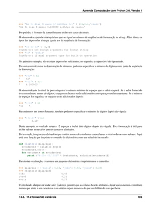 Aprenda Computação com Python 3.0, Versão 1
>>> "Em %d dias fizemos %f milhões %s." % (34,6.1,’reais’)
’Em 34 dias fizemos 6.100000 milhões de reais.’
Por padrão, o formato de ponto ﬂutuante exibe seis casas decimais.
O número de expressões na tupla tem que ser igual ao número de seqüências de formatação na string. Além disso, os
tipos das expressões têm que iguais aos da seqüência de formatação:
>>> "%d %d %d" % (1,2)
TypeError: not enough arguments for format string
>>> "%d" % ’reais’
TypeError: illegal argument type for built-in operation
No primeiro exemplo, não existem expressões suﬁcientes; no segundo, a expressão é do tipo errado.
Para um controle maior na formatação de números, podemos especiﬁcar o número de dígitos como parte da seqüência
de formatação:
>>> "%6d" % 62
’ 62’
>>> "%12f" % 6.1
’ 6,100000’
O número depois do sinal de porcentagem é o número mínimo de espaços que o valor ocupará. Se o valor fornecido
tiver um número menor de dígitos, espaços em branco serão adicionados antes para preencher o restante. Se o número
de espaços for negativo, os espaços serão adicionados depois:
>>> "%-6d" % 62
’62 ’
Para números em ponto-ﬂutuante, também podemos especiﬁcar o número de dígitos depois da vírgula:
>>> "%12.2f" % 6.1
’ 6.10’
Neste exemplo, o resultado reserva 12 espaços e inclui dois dígitos depois da vírgula. Esta formatação é útil para
exibir valores monetários com os centavos alinhados.
Por exemplo, imagine um dicionário que contém nomes de estudantes como chaves e salários-hora como valores. Aqui
está uma função que imprime o conteúdo do dicionário como um relatório formatado:
def relatorio(salarios):
estudantes = salarios.keys()
estudantes.sort()
for estudante in estudantes:
print ("%-20s %12.02f" % (estudante, salarios[estudante]))
Para testar esta função, criaremos um pequeno dicionário e imprimiremos o conteúdo:
>>> salarios = {’maria’: 6.23, ’joão’: 5.45, ’josué’: 4.25}
>>> relatorio(salarios)
joão 5.45
josué 4.25
maria 6.23
Controlando a largura de cada valor, podemos garantir que as colunas ﬁcarão alinhadas, desde que os nomes contenham
menos que vinte e um caracteres e os salários sejam menores do que um bilhão de reais por hora.
13.3. 11.2 Gravando variáveis 105
 