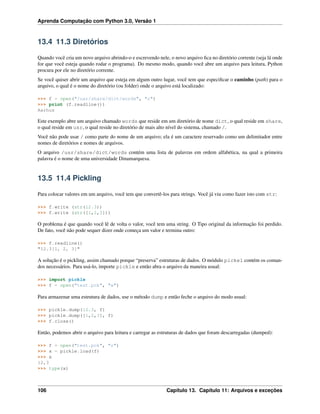 Aprenda Computação com Python 3.0, Versão 1
13.4 11.3 Diretórios
Quando você cria um novo arquivo abrindo-o e escrevendo nele, o novo arquivo ﬁca no diretório corrente (seja lá onde
for que você esteja quando rodar o programa). Do mesmo modo, quando você abre um arquivo para leitura, Python
procura por ele no diretório corrente.
Se você quiser abrir um arquivo que esteja em algum outro lugar, você tem que especiﬁcar o caminho (path) para o
arquivo, o qual é o nome do diretório (ou folder) onde o arquivo está localizado:
>>> f = open("/usr/share/dict/words", "r")
>>> print (f.readline())
Aarhus
Este exemplo abre um arquivo chamado words que reside em um diretório de nome dict, o qual reside em share,
o qual reside em usr, o qual reside no diretório de mais alto nível do sistema, chamado /.
Você não pode usar / como parte do nome de um arquivo; ela é um caractere reservado como um delimitador entre
nomes de diretórios e nomes de arquivos.
O arquivo /usr/share/dict/words contém uma lista de palavras em ordem alfabética, na qual a primeira
palavra é o nome de uma universidade Dinamarquesa.
13.5 11.4 Pickling
Para colocar valores em um arquivo, você tem que convertê-los para strings. Você já viu como fazer isto com str:
>>> f.write (str(12.3))
>>> f.write (str([1,2,3]))
O problema é que quando você lê de volta o valor, você tem uma string. O Tipo original da informação foi perdido.
De fato, você não pode sequer dizer onde começa um valor e termina outro:
>>> f.readline()
"12.3[1, 2, 3]"
A solução é o pickling, assim chamado porque “preserva” estruturas de dados. O módulo pickel contém os coman-
dos necessários. Para usá-lo, importe pickle e então abra o arquivo da maneira usual:
>>> import pickle
>>> f = open("test.pck", "w")
Para armazenar uma estrutura de dados, use o método dump e então feche o arquivo do modo usual:
>>> pickle.dump(12.3, f)
>>> pickle.dump([1,2,3], f)
>>> f.close()
Então, podemos abrir o arquivo para leitura e carregar as estruturas de dados que foram descarregadas (dumped):
>>> f = open("test.pck", "r")
>>> x = pickle.load(f)
>>> x
12,3
>>> type(x)
106 Capítulo 13. Capítulo 11: Arquivos e exceções
 