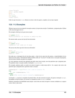 Aprenda Computação com Python 3.0, Versão 1
<class "float">
>>> y = pickle.load(f)
>>> y
[1, 2, 3]
>>> type(y)
<class "list">
Cada vez que invocamos load, obtemos um único valor do arquivo, completo com seu tipo original.
13.6 11.5 Exceções
Whenever que um erro em tempo de execução acontece, ele gera uma exceção. Usualmente, o programa pára e Python
exibe uma mensagem de erro.
Por exemplo, dividir por zero gera uma exceção:
>>> print (55/0)
ZeroDivisionError: int division or modulo by zero
Do mesmo modo, acessar um item de lista inexistente:
>>> a = []
>>> print (a[5])
IndexError: list index out of range
Ou acessar uma chave que não está em um dicionário:
>>> b = {}
>>> print (b["what"])
KeyError: ’what’
Em cada caso, a mensagem de erro tem duas partes: o tipo do erro antes dos dois pontos, e especiﬁcidades do erro
depois dos dois pontos. Normalmente Python também exibe um “traceback” de onde estava a execução do programa,
mas nós temos omitido esta parte nos exemplos.
Às vezes queremos executar uma operação que pode causar uma exceção, mas não queremos que o programa pare.
Nós podemos tratar a exceção usando as instruções try e except.
Por exemplo, podemos pedir ao usuário um nome de arquivo e então tentar abrí-lo. Se o arquivo não existe, não
queremos que o programa trave; queremos tratar a exceção:
nomedoarquivo = input("Entre com o nome do arquivo: ")
try:
f = open (nomedoarquivo, "r")
except:
print ("Não existe arquivo chamado", nomedoarquivo)
A instrução try executa os comandos do primeiro bloco. Se não ocorrerem exceções, ele ignora a instrução except.
Se qualquer exceção acontece, ele executa os comandos do ramo except e continua.
Podemos encapsular esta habilidade numa função: existe toma um nome de arquivo e retorna verdadeiro se o arquivo
existe e falso se não existe:
13.6. 11.5 Exceções 107
 
