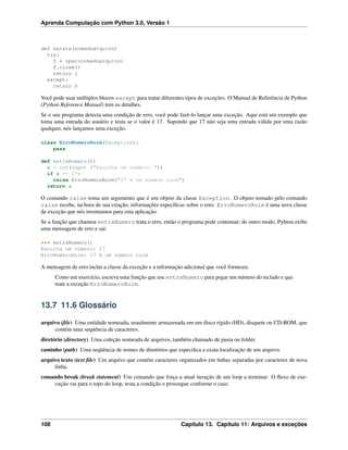 Aprenda Computação com Python 3.0, Versão 1
def existe(nomedoarquivo)
try:
f = open(nomedoarquivo)
f.close()
return 1
except:
return 0
Você pode usar múltiplos blocos except para tratar diferentes tipos de exceções. O Manual de Referência de Python
(Python Reference Manual) tem os detalhes.
Se o seu programa detecta uma condição de erro, você pode fazê-lo lançar uma exceção. Aqui está um exemplo que
toma uma entrada do usuário e testa se o valor é 17. Supondo que 17 não seja uma entrada válida por uma razão
qualquer, nós lançamos uma exceção.
class ErroNumeroRuim(Exception):
pass
def entraNumero():
x = int(input ("Escolha um número: "))
if x == 17:
raise ErroNumeroRuim("17 é um número ruim")
return x
O comando raise toma um argumento que é um objeto da classe Exception. O objeto tomado pelo comando
raise recebe, na hora de sua criação, informações especíﬁcas sobre o erro. ErroNumeroRuim é uma nova classe
de exceção que nós inventamos para esta aplicação.
Se a função que chamou entraNumero trata o erro, então o programa pode continuar; de outro modo, Pyhton exibe
uma mensagem de erro e sai:
>>> entraNumero()
Escolha um número: 17
ErroNumeroRuim: 17 é um número ruim
A mensagem de erro inclui a classe da exceção e a informação adicional que você forneceu.
Como um exercício, escreva uma função que use entraNumero para pegar um número do teclado e que
trate a exceção ErroNumeroRuim.
13.7 11.6 Glossário
arquivo (ﬁle) Uma entidade nomeada, usualmente armazenada em um disco rígido (HD), disquete ou CD-ROM, que
contém uma seqüência de caracteres.
diretório (directory) Uma coleção nomeada de arquivos, também chamado de pasta ou folder.
caminho (path) Uma seqüência de nomes de diretórios que especiﬁca a exata localização de um arquivo.
arquivo texto (text ﬁle) Um arquivo que contém caracteres organizados em linhas separadas por caracteres de nova
linha.
comando break (break statement) Um comando que força a atual iteração de um loop a terminar. O ﬂuxo de exe-
cução vai para o topo do loop, testa a condição e prossegue conforme o caso.
108 Capítulo 13. Capítulo 11: Arquivos e exceções
 