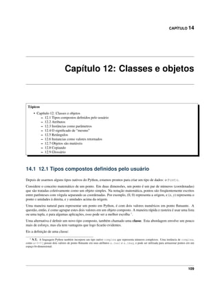 CAPÍTULO 14
Capítulo 12: Classes e objetos
Tópicos
• Capítulo 12: Classes e objetos
– 12.1 Tipos compostos deﬁnidos pelo usuário
– 12.2 Atributos
– 12.3 Instâncias como parâmetros
– 12.4 O signiﬁcado de “mesmo”
– 12.5 Retângulos
– 12.6 Instancias como valores retornados
– 12.7 Objetos são mutáveis
– 12.8 Copiando
– 12.9 Glossário
14.1 12.1 Tipos compostos deﬁnidos pelo usuário
Depois de usarmos alguns tipos nativos do Python, estamos prontos para criar um tipo de dados: o Ponto.
Considere o conceito matemático de um ponto. Em duas dimensões, um ponto é um par de números (coordenadas)
que são tratadas coletivamente como um objeto simples. Na notação matemática, pontos são freqüentemente escritos
entre parênteses com vírgula separando as coordenadas. Por exemplo, (0, 0) representa a origem, e (x, y) representa o
ponto x unidades à direita, e y unidades acima da origem.
Uma maneira natural para representar um ponto em Python, é com dois valores numéricos em ponto ﬂutuante. A
questão, então, é como agrupar estes dois valores em um objeto composto. A maneira rápida e rasteira é usar uma lista
ou uma tupla, e para algumas aplicações, esso pode ser a melhor escolha 1
.
Uma alternativa é deﬁnir um novo tipo composto, também chamado uma classe. Esta abordagem envolve um pouco
mais de esforço, mas ela tem vantagens que logo ﬁcarão evidentes.
Eis a deﬁnição de uma classe:
1 N.T.: A linguagem Python também incorpora um tipo nativo complex que representa números complexos. Uma instância de complex,
como a=3+5j possui dois valores de ponto ﬂutuante em seus atributos a.real e a.imag, e pode ser utilizada para armazenar pontos em um
espaço bi-dimensional.
109
 