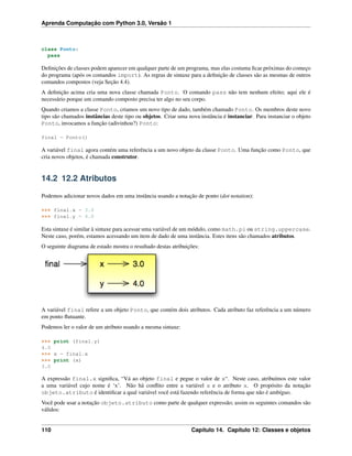 Aprenda Computação com Python 3.0, Versão 1
class Ponto:
pass
Deﬁnições de classes podem aparecer em qualquer parte de um programa, mas elas costuma ﬁcar próximas do começo
do programa (após os comandos import). As regras de sintaxe para a deﬁnição de classes são as mesmas de outros
comandos compostos (veja Seção 4.4).
A deﬁnição acima cria uma nova classe chamada Ponto. O comando pass não tem nenhum efeito; aqui ele é
necessário porque um comando composto precisa ter algo no seu corpo.
Quando criamos a classe Ponto, criamos um novo tipo de dado, também chamado Ponto. Os membros deste novo
tipo são chamados instâncias deste tipo ou objetos. Criar uma nova instância é instanciar. Para instanciar o objeto
Ponto, invocamos a função (adivinhou?) Ponto:
final = Ponto()
A variável final agora contém uma referência a um novo objeto da classe Ponto. Uma função como Ponto, que
cria novos objetos, é chamada construtor.
14.2 12.2 Atributos
Podemos adicionar novos dados em uma instância usando a notação de ponto (dot notation):
>>> final.x = 3.0
>>> final.y = 4.0
Esta sintaxe é similar à sintaxe para acessar uma variável de um módulo, como math.pi ou string.uppercase.
Neste caso, porém, estamos acessando um item de dado de uma instância. Estes itens são chamados atributos.
O seguinte diagrama de estado mostra o resultado destas atribuições:
A variável final refere a um objeto Ponto, que contém dois atributos. Cada atributo faz referência a um número
em ponto ﬂutuante.
Podemos ler o valor de um atributo usando a mesma sintaxe:
>>> print (final.y)
4.0
>>> x = final.x
>>> print (x)
3.0
A expressão final.x signiﬁca, “Vá ao objeto final e pegue o valor de x“. Neste caso, atribuímos este valor
a uma variável cujo nome é ‘x’. Não há conﬂito entre a variável x e o atributo x. O propósito da notação
objeto.atributo é identiﬁcar a qual variável você está fazendo referência de forma que não é ambíguo.
Você pode usar a notação objeto.atributo como parte de qualquer expressão; assim os seguintes comandos são
válidos:
110 Capítulo 14. Capítulo 12: Classes e objetos
 