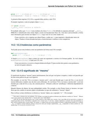 Aprenda Computação com Python 3.0, Versão 1
print (’(’ + str(final.x) + ’, ’ + str(final.y) + ’)’)
distAoQuadrado = final.x * final.x + final.y * final.y
A primeira linha imprime (3.0, 4.0); a segunda linha calcula o valor 25.0.
É tentador imprimir o valor do próprio objeto final:
>>> print (final)
<__main__.Ponto instance at 80f8e70>
O resultado indica que final é uma instância da classe Ponto e foi deﬁnida no prgrama principal: __main__.
80f8e70 é o identiﬁcador único deste objeto, escrito em hexadecimal (base 16). Esta não é provavelmente a forma
mais informativa para mostrar um objeto Ponto. Logo você irá ver como mudar isso.
Como exercício, crie e imprima um objeto Ponto, e então use id para imprimir o identiﬁcador único do
objeto. Traduza a forma hexadecimal para a forma decimal e conﬁrme se são compatíveis.
14.3 12.3 Instâncias como parâmetros
Você pode passar uma instância como um parâmetro da forma usual. Por exemplo:
def mostrarPonto(p):
print (’(’ + str(p.x) + ’, ’ + str(p.y) + ’)’)
A função mostrarPonto pega o ponto (p) como um argumento e mostra-o no formato padrão. Se você chamar
mostrarPonto(final), a saída será (3.0, 4.0).
Como um exercício, re-escreva a função distância da Seção 5.2 para receber dois pontos como parâmetros,
ao invés de quatro números.
14.4 12.4 O signiﬁcado de “mesmo”
O signiﬁcado da palavra “mesmo” parece perfeitamente claro até que você pense a respeito, e então você percebe que
há mais nesta palavra do que você esperava.
Por exemplo, se você diz “Cris e eu temos o mesmo carro”, você está dizendo que o carro de Cris e o seu são do
mesmo fabricante e modelo, mas são dois carros diferentes. Se você disser “Cris e eu temos a mesma mãe”, você está
dizendo que a mãe de Cris e a sua, são a mesma pessoa 2
. Portanto a idéia de ‘semelhança’ é diferente dependendo do
contexto.
Quando falamos de objetos, há uma ambigüidade similar. Por exemplo, se dois Pontos forem os mesmos, isto quer
dizer que eles contêm os mesmos dados (coordenadas) ou que são realmente o “mesmo” objeto?
Para veriﬁcar se duas referências se referem ao ‘mesmo’ objeto, use o operador ‘==’ 3
. Por exemplo:
2 Nem todos os idiomas têm este problema. Por exemplo, em alemão há palavras diferentes para diferentes sentidos de “mesmo”. “Mesmo
carro” nesse contexto seria “gleiche Auto”, e “mesma mãe” seria “selbe Mutter”.
3 XXX LR: Eu não diria que devemos usar == para veriﬁcar se dois objetos são o mesmo. Isto é uma falha do livro que talvez se origine no
original que falava de Java. Em Python o operador is faz o mesmo que o == de Java: compara referências, e portanto serve para determinar se
duas variáveis apontam para o mesmo objeto. No entanto, a o código acima está correto porque em Python a implemetação default de == (método
__eq__) é comparar o id das instâncias, porém as classes list e dict, por exemplo, implementam __eq__ comparando os valores contidos (ex.: isto
retorna True: l1 = [1,2,3]; l2 = [1,2,3]; l1 == l2).
14.3. 12.3 Instâncias como parâmetros 111
 