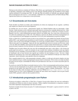 Aprenda Computação com Python 3.0, Versão 1
Pedi para um dos talentosos estudantes de Yorktown, Matt Ahrens, que experimentasse Python. Em dois meses ele não
só aprendeu a linguagem como também escreveu uma aplicação chamada pyTicket que possibilitou à nossa equipe
reportar problemas de tecnologia pela Web. Eu sabia que Matt não poderia ter ﬁnalizado uma aplicação daquele
porte em período tão curto em C++, e esta realização, combinada com a avaliação positiva de Python dada por Matt,
sugeriam que Python era a solução que eu estava procurando.
1.2 Encontrando um livro-texto
Tendo decidido usar Python em minhas aulas introdutórias de ciência da computação do ano seguinte, o problema
mais urgente era a falta de um livro-texto disponível.
O conteúdo livre veio em socorro. Anteriormente naquele ano, Richard Stallman tinha me apresentado a Allen
Downey. Ambos havíamos escrito a Richard expressando interesse em desenvolver conteúdo educacional livre. Allen
já tinha escrito um livro-texto para o primeiro ano de ciência da computação, How to Think Like a Computer Scientist.
Quando li este livro, soube imediatamente que queria utilizá-lo nas minhas aulas. Era o mais claro e proveitoso texto
em ciência da computação que eu tinha visto. Ele enfatizava o processo de reﬂexão envolvido em programação em
vez de características de uma linguagem em particular. Lê-lo fez de mim imediatamente um professor melhor.
O How to Think Like a Computer Scientist era não só um excelente livro, como também fora lançado sob uma licença
pública GNU, o que signiﬁcava que ele poderia ser usado livremente e modiﬁcado para atender as necessidades de seu
usuário. Uma vez que eu havia decidido usar Python, me ocorreu que eu poderia traduzir a versão original do livro de
Allen do Java para a nova linguagem. Apesar de não estar capacitado para escrever eu mesmo um livro-texto, tendo
o livro de Allen para trabalhar, tornou possível para mim fazê-lo, ao mesmo tempo demonstrando que o modelo de
desenvolvimento cooperativo tão bem utilizado em software poderia também funcionar para conteúdo educacional.
Trabalhar neste livro pelos últimos dois anos tem sido recompensador para mim e meus alunos, e eles tiveram um
grande papel neste processo. A partir do momento em que eu podia fazer mudanças instantâneas assim que alguém
encontrasse um erro ortográﬁco ou um trecho difícil, eu os encorajei a procurar por erros no livro, dando a eles pontos
de boniﬁcação cada vez que ﬁzessem uma sugestão que resultasse em uma mudança no texto. Isto teve o duplo
benefício de encorajá-los a ler o texto mais cuidadosamente e de ter o texto totalmente revisado por seus críticos mais
importantes: alunos utilizando-o para aprender ciência da computação.
Para a segunda metade do livro, sobre programação orientada a objetos, eu sabia que seria preciso alguém com uma
maior experiência do que a minha em programação real para fazê-lo corretamente. O livro esteve em estado inacabado
por quase um ano até que a comunidade de software livre providenciasse mais uma vez os meios necessários para sua
conclusão.
Eu recebi um e-mail de Chris Meyers mostrando interesse no livro. Chris é um programador proﬁssional que começou
a dar um curso de programação no ano anterior usando Python no Lane Community College em Eugene, Oregon. A
perspectiva de dar aquele curso ligou Chris ao livro, e ele começou a ajudar o trabalho imediatamente. Até o ﬁnal
do ano letivo ele tinha criado um projeto colaborativo em nosso Website em http://www.ibiblio.org/obp
chamado Python for Fun e estava trabalhando com alguns dos meus alunos mais avançados como um guru (master
teacher XXX), guiando-os além de onde eu poderia levá-los.
1.3 Introduzindo programação com Python
O processo de traduzir e utilizar How to Think Like a Computer Scientist pelos últimos dois anos tem conﬁrmado a
conveniência de Python no ensino de alunos iniciantes. Python simpliﬁca tremendamente os programas exemplo e
torna idéias importantes de programação mais fáceis de ensinar.
O primeiro exemplo do texto ilustra este ponto. É o tradicional programa “Alô mundo”, o qual na versão C++ do livro
se parece com isto:
4 Capítulo 1. Prefácio
 