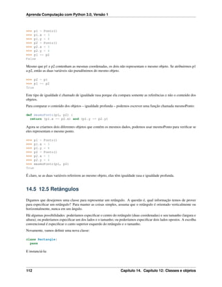Aprenda Computação com Python 3.0, Versão 1
>>> p1 = Ponto()
>>> p1.x = 3
>>> p1.y = 4
>>> p2 = Ponto()
>>> p2.x = 3
>>> p2.y = 4
>>> p1 == p2
False
Mesmo que p1 e p2 contenham as mesmas coordenadas, os dois não representam o mesmo objeto. Se atribuirmos p1
a p2, então as duas variáveis são pseudônimos do mesmo objeto.
>>> p2 = p1
>>> p1 == p2
True
Este tipo de igualdade é chamado de igualdade rasa porque ela compara somente as referências e não o conteúdo dos
objetos.
Para comparar o conteúdo dos objetos – igualdade profunda – podemos escrever uma função chamada mesmoPonto:
def mesmoPonto(p1, p2) :
return (p1.x == p2.x) and (p1.y == p2.y)
Agora se criarmos dois diferentes objetos que contém os mesmos dados, podemos usar mesmoPonto para veriﬁcar se
eles representam o mesmo ponto.
>>> p1 = Ponto()
>>> p1.x = 3
>>> p1.y = 4
>>> p2 = Ponto()
>>> p2.x = 3
>>> p2.y = 4
>>> mesmoPonto(p1, p2)
True
É claro, se as duas variáveis referirem ao mesmo objeto, elas têm igualdade rasa e igualdade profunda.
14.5 12.5 Retângulos
Digamos que desejemos uma classe para representar um retângulo. A questão é, qual informação temos de prover
para especiﬁcar um retângulo? Para manter as coisas simples, assuma que o retângulo é orientado verticalmente ou
horizontalmente, nunca em um ângulo.
Há algumas possibilidades: poderíamos especiﬁcar o centro do retângulo (duas coordenadas) e seu tamanho (largura e
altura); ou poderíamos especiﬁcar um dos lados e o tamanho; ou poderíamos especiﬁcar dois lados opostos. A escolha
convencional é especiﬁcar o canto superior esquerdo do retângulo e o tamanho.
Novamente, vamos deﬁnir uma nova classe:
class Rectangle:
pass
E instanciá-la:
112 Capítulo 14. Capítulo 12: Classes e objetos
 