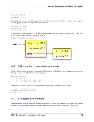 Aprenda Computação com Python 3.0, Versão 1
box = Rectangle()
box.width = 100.0
box.height = 200.0
Este código cria um novo objeto Retângulo com dois atributos ponto-ﬂutuante. Para especiﬁcar o canto superior
esquerdo, podemos embutir um objeto dentro de um objeto!
box.corner = Ponto()
box.corner.x = 0.0;
box.corner.y = 0.0;
A expressão box.corner.x signiﬁca, “vá ao objeto referenciado por ‘box’ e selecione o atributo ‘corner’; então vá ao
objeto ‘corner’ e deste, selecione o atributo de nome ‘x”’.
A ﬁgura mostra o estado deste objeto:
14.6 12.6 Instancias como valores retornados
Funções podem retornar instâncias. Por exemplo, ﬁndCenter pega um Retângulo como um argumento e retorna um
Ponto que contem as coordenadas do centro do retângulo:
def findCenter(box):
p = Ponto()
p.x = box.corner.x + box.width/2.0
p.y = box.corner.y + box.height/2.0
Para chamar esta função, passe ‘box’ como um argumento e coloque o resultado em uma variável.
>>> center = findCenter(box)
>>> print (mostrarPonto(center))
(50.0, 100.0)
14.7 12.7 Objetos são mutáveis
Podemos mudar o estado de um objeto fazendo uma atribuição a um dos seus atributos. Por exemplo, para mudar o
tamanho de um retângulo sem mudar sua posição, podemos modiﬁcar os valores de sua largura e altura. Veja:
14.6. 12.6 Instancias como valores retornados 113
 