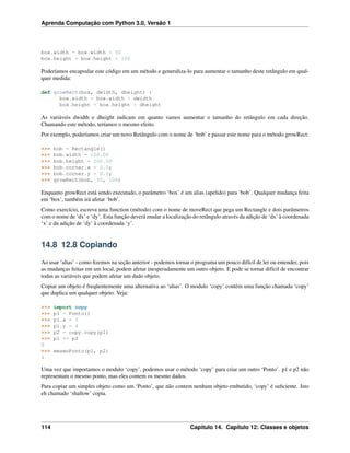 Aprenda Computação com Python 3.0, Versão 1
box.width = box.width + 50
box.height = box.height + 100
Poderíamos encapsular este código em um método e generaliza-lo para aumentar o tamanho deste retângulo em qual-
quer medida:
def growRect(box, dwidth, dheight) :
box.width = box.width + dwidth
box.height = box.height + dheight
As variáveis dwidth e dheight indicam em quanto vamos aumentar o tamanho do retângulo em cada direção.
Chamando este método, teríamos o mesmo efeito.
Por exemplo, poderíamos criar um novo Retângulo com o nome de ‘bob’ e passar este nome para o método growRect:
>>> bob = Rectangle()
>>> bob.width = 100.00
>>> bob.height = 200.00
>>> bob.corner.x = 0.0;
>>> bob.corner.y = 0.0;
>>> growRect(bob, 50, 100)
Enquanto growRect está sendo executado, o parâmetro ‘box’ é um alias (apelido) para ‘bob’. Qualquer mudança feita
em ‘box’, também irá afetar ‘bob’.
Como exercício, escreva uma function (método) com o nome de moveRect que pega um Rectangle e dois parâmetros
com o nome de ‘dx’ e ‘dy’. Esta função deverá mudar a localização do retângulo através da adição de ‘dx’ à coordenada
‘x’ e da adição de ‘dy’ à coordenada ‘y’.
14.8 12.8 Copiando
Ao usar ‘alias’ - como ﬁzemos na seção anterior - podemos tornar o programa um pouco difícil de ler ou entender, pois
as mudanças feitas em um local, podem afetar inesperadamente um outro objeto. E pode se tornar difícil de encontrar
todas as variáveis que podem afetar um dado objeto.
Copiar um objeto é freqüentemente uma alternativa ao ‘alias’. O modulo ‘copy’ contém uma função chamada ‘copy’
que duplica um qualquer objeto. Veja:
>>> import copy
>>> p1 = Ponto()
>>> p1.x = 3
>>> p1.y = 4
>>> p2 = copy.copy(p1)
>>> p1 == p2
0
>>> mesmoPonto(p1, p2)
1
Uma vez que importamos o modulo ‘copy’, podemos usar o método ‘copy’ para criar um outro ‘Ponto’. p1 e p2 não
representam o mesmo ponto, mas eles contem os mesmo dados.
Para copiar um simples objeto como um ‘Ponto’, que não contem nenhum objeto embutido, ‘copy’ é suﬁciente. Isto
eh chamado ‘shallow’ copia.
114 Capítulo 14. Capítulo 12: Classes e objetos
 