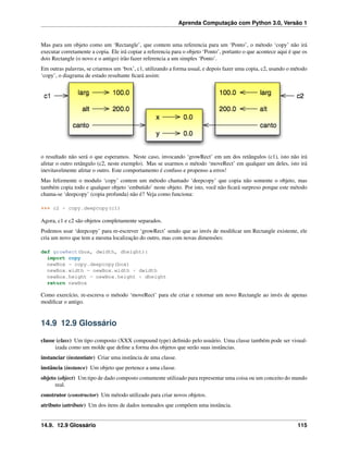 Aprenda Computação com Python 3.0, Versão 1
Mas para um objeto como um ‘Rectangle’, que contem uma referencia para um ‘Ponto’, o método ‘copy’ não irá
executar corretamente a copia. Ele irá copiar a referencia para o objeto ‘Ponto’, portanto o que acontece aqui é que os
dois Rectangle (o novo e o antigo) irão fazer referencia a um simples ‘Ponto’.
Em outras palavras, se criarmos um ‘box’, c1, utilizando a forma usual, e depois fazer uma copia, c2, usando o método
‘copy’, o diagrama de estado resultante ﬁcará assim:
o resultado não será o que esperamos. Neste caso, invocando ‘growRect’ em um dos retângulos (c1), isto não irá
afetar o outro retângulo (c2, neste exemplo). Mas se usarmos o método ‘moveRect’ em qualquer um deles, isto irá
inevitavelmente afetar o outro. Este comportamento é confuso e propenso a erros!
Mas felizmente o modulo ‘copy’ contem um método chamado ‘deepcopy’ que copia não somente o objeto, mas
também copia todo e qualquer objeto ‘embutido’ neste objeto. Por isto, você não ﬁcará surpreso porque este método
chama-se ‘deepcopy’ (copia profunda) não é? Veja como funciona:
>>> c2 = copy.deepcopy(c1)
Agora, c1 e c2 são objetos completamente separados.
Podemos usar ‘deepcopy’ para re-escrever ‘growRect’ sendo que ao invés de modiﬁcar um Rectangle existente, ele
cria um novo que tem a mesma localização do outro, mas com novas dimensões:
def growRect(box, dwidth, dheight):
import copy
newBox = copy.deepcopy(box)
newBox.width = newBox.width + dwidth
newBox.height = newBox.height + dheight
return newBox
Como exercício, re-escreva o método ‘moveRect’ para ele criar e retornar um novo Rectangle ao invés de apenas
modiﬁcar o antigo.
14.9 12.9 Glossário
classe (class) Um tipo composto (XXX compound type) deﬁnido pelo usuário. Uma classe também pode ser visual-
izada como um molde que deﬁne a forma dos objetos que serão suas instâncias.
instanciar (instantiate) Criar uma instância de uma classe.
instância (instance) Um objeto que pertence a uma classe.
objeto (object) Um tipo de dado composto comumente utilizado para representar uma coisa ou um conceito do mundo
real.
construtor (constructor) Um método utilizado para criar novos objetos.
atributo (attribute) Um dos itens de dados nomeados que compõem uma instância.
14.9. 12.9 Glossário 115
 
