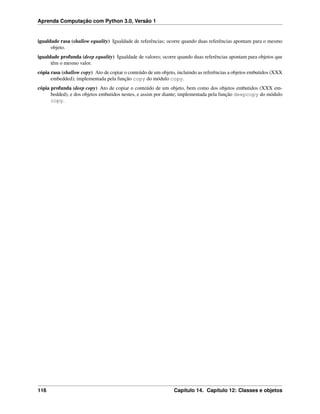 Aprenda Computação com Python 3.0, Versão 1
igualdade rasa (shallow equality) Igualdade de referências; ocorre quando duas referências apontam para o mesmo
objeto.
igualdade profunda (deep equality) Igualdade de valores; ocorre quando duas referências apontam para objetos que
têm o mesmo valor.
cópia rasa (shallow copy) Ato de copiar o conteúdo de um objeto, incluindo as referências a objetos embutidos (XXX
embedded); implementada pela função copy do módulo copy.
cópia profunda (deep copy) Ato de copiar o conteúdo de um objeto, bem como dos objetos embutidos (XXX em-
bedded), e dos objetos embutidos nestes, e assim por diante; implementada pela função deepcopy do módulo
copy.
116 Capítulo 14. Capítulo 12: Classes e objetos
 