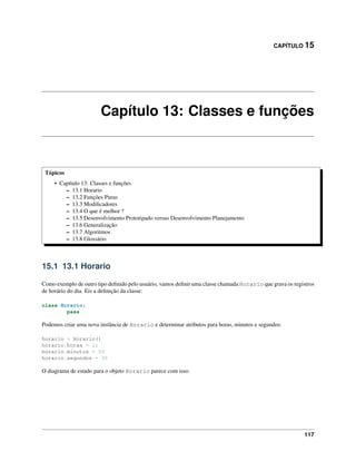CAPÍTULO 15
Capítulo 13: Classes e funções
Tópicos
• Capítulo 13: Classes e funções
– 13.1 Horario
– 13.2 Funções Puras
– 13.3 Modiﬁcadores
– 13.4 O que é melhor ?
– 13.5 Desenvolvimento Prototipado versus Desenvolvimento Planejamento
– 13.6 Generalização
– 13.7 Algoritmos
– 13.8 Glossário
15.1 13.1 Horario
Como exemplo de outro tipo deﬁnido pelo usuário, vamos deﬁnir uma classe chamada Horario que grava os registros
de horário do dia. Eis a deﬁnição da classe:
class Horario:
pass
Podemos criar uma nova instância de Horario e determinar atributos para horas, minutos e segundos:
horario = Horario()
horario.horas = 11
horario.minutos = 59
horario.segundos = 30
O diagrama de estado para o objeto Horario parece com isso:
117
 