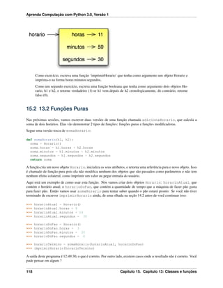 Aprenda Computação com Python 3.0, Versão 1
Como exercício, escreva uma função ‘imprimirHorario’ que tenha como argumento um objeto Horario e
imprima-o na forma horas:minutos:segundos.
Como um segundo exercício, escreva uma função booleana que tenha como argumento dois objetos Ho-
rario, h1 e h2, e retorne verdadeiro (1) se h1 vem depois de h2 cronologicamente, do contrário, retorne
falso (0).
15.2 13.2 Funções Puras
Nas próximas sessões, vamos escrever duas versões de uma função chamada adicionaHorario, que calcula a
soma de dois horários. Elas vão demonstrar 2 tipos de funções: funções puras e funções modiﬁcadoras.
Segue uma versão tosca de somaHorario:
def somaHorario(h1, h2):
soma = Horario()
soma.horas = h1.horas + h2.horas
soma.minutos = h1.minutos + h2.minutos
soma.segundos = h1.segundos + h2.segundos
return soma
A função cria um novo objeto Horario, inicializa os seus atributos, e retorna uma referência para o novo objeto. Isso
é chamado de função pura pois ela não modiﬁca nenhum dos objetos que são passados como parâmetros e não tem
nenhum efeito colateral, como imprimir um valor ou pegar entrada do usuário.
Aqui está um exemplo de como usar esta função. Nós vamos criar dois objetos Horario: horarioAtual, que
contém o horário atual; e horarioDoPao, que contém a quantidade de tempo que a máquina de fazer pão gasta
para fazer pão. Então vamos usar somaHorario para tentar saber quando o pão estará pronto. Se você não tiver
terminado de escrever imprimirHorario ainda, de uma olhada na seção 14.2 antes de você continuar isso:
>>> horarioAtual = Horario()
>>> horarioAtual.horas = 9
>>> horarioAtual.minutos = 14
>>> horarioAtual.segundos = 30
>>> horarioDoPao = Horario()
>>> horarioDoPao.horas = 3
>>> horarioDoPao.minutos = 35
>>> horarioDoPao.segundos = 0
>>> horarioTermino = somaHorario(horarioAtual, horarioDoPao)
>>> imprimirHorario(horarioTermino)
A saída deste programa é 12:49:30, o que é correto. Por outro lado, existem casos onde o resultado não é correto. Você
pode pensar em algum ?
118 Capítulo 15. Capítulo 13: Classes e funções
 