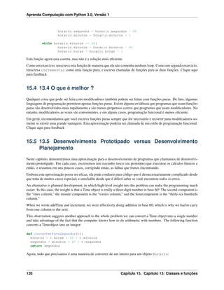 Aprenda Computação com Python 3.0, Versão 1
horario.segundos = horario.segundos - 60
horario.minutos = horario.minutos + 1
while horario.minutos >= 60:
horario.minutos = horario.minutos - 60
horario.horas = horario.horas + 1
Esta função agora esta correta, mas não é a solução mais eﬁciente.
Como um exercício, reescreva esta função de maneira que ela não contenha nenhum loop. Como um segundo exercício,
reescreva incrementar como uma função pura, e escreva chamadas de funções para as duas funções. Clique aqui
para feedback
15.4 13.4 O que é melhor ?
Qualquer coisa que pode ser feita com modiﬁcadores também podem ser feitas com funções puras. De fato, algumas
linguagens de programação permitem apenas funções puras. Existe alguma evidência que programas que usam funções
puras são desenvolvidos mais rapidamente e são menos propensos a erros que programas que usam modiﬁcadores. No
entanto, modiﬁcadores as vezes são convenientes, e em alguns casos, programação funcional é menos eﬁciente.
Em geral, recomendamos que você escreva funções puras sempre que for necessário e recorrer para modiﬁcadores so-
mente se existir uma grande vantagem. Esta aproximação poderia ser chamada de um estilo de programação funcional.
Clique aqui para feedback
15.5 13.5 Desenvolvimento Prototipado versus Desenvolvimento
Planejamento
Neste capítulo, demonstramos uma aproximação para o desenvolvimento de programas que chamamos de desenvolvi-
mento prototipado. Em cada caso, escrevemos um rascunho tosco (ou prototipo) que executou os cálculos básicos e
então, o testamos em uns poucos casos, corrigindo então, as falhas que fomos encontrando.
Embora esta aproximação possa ser eﬁcaz, ela pode conduzir para código que é desnecessariamente complicado desde
que trata de muitos casos especiais e unreliable desde que é difícil saber se você encontrou todos os erros.
An alternative is planned development, in which high-level insight into the problem can make the programming much
easier. In this case, the insight is that a Time object is really a three-digit number in base 60! The second component is
the “ones column,” the minute component is the “sixties column,” and the hourcomponent is the “thirty-six hundreds
column.”
When we wrote addTime and increment, we were effectively doing addition in base 60, which is why we had to carry
from one column to the next.
This observation suggests another approach to the whole problem we can convert a Time object into a single number
and take advantage of the fact that the computer knows how to do arithmetic with numbers. The following function
converts a Timeobject into an integer:
def converterParaSegundos(t):
minutos = t.horas * 60 + t.minutos
segundos = minutos * 60 + t.segundos
return segundos
Agora, tudo que precisamos é uma maneira de converter de um inteiro para um objeto Horario:
120 Capítulo 15. Capítulo 13: Classes e funções
 