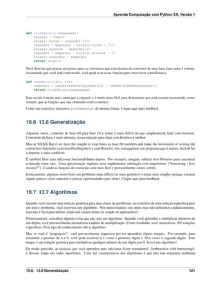 Aprenda Computação com Python 3.0, Versão 1
def criarHorario(segundos):
horario = Time()
horario.horas = segundos/3600
segundos = segundos - horario.horas * 3600
horario.minutos = segundos/60
segundos = segundos - horario.minutos * 60
horario.segundos = segundos
return horario
Você deve ter que pensar um pouco para se convencer que esta técnica de converter de uma base para outra é correta.
Assumindo que você está convencido, você pode usar essas funções para reescrever somaHorario:
def somaHorario(t1, t2):
segundos = converterParaSegundos(t1) + converterParaSegundos(t2)
return criarHorario(segundos)
Esta versão é muito mais curta que a original, e é muito mais fácil para demonstrar que está correta (assumindo, como
sempre, que as funções que são chamadas estão corretas).
Como um exercício, reescreva incrementar da mesma forma. Clique aqui para feedback
15.6 13.6 Generalização
Algumas vezes, converter de base 60 para base 10 e voltar é mais difícil do que simplesmente lidar com horários.
Conversão de base é mais abstrata; nossa intuição para lidar com horários é melhor.
Mas se XXXX But if we have the insight to treat times as base 60 numbers and make the investment of writing the
conversion functions (converterParaSeguntos e criarHorario), nós conseguimos um programa que é menor, fácil de ler
e depurar, e mais conﬁável.
É também fácil para adicionar funcionalidades depois. Por exemplo, imagine subtrair dois Horarios para encontrar
a duração entre eles. Uma aproximação ingênua seria implementar subtração com empréstimo (“borrowing - Isso
mesmo?”). Usando as funções de conversão será mais fácil e provavelmente estará correto.
Ironicamente, algumas vezes fazer um problema mais difícil (ou mais genérico) o torna mais simples (porque existem
alguns poucos casos especiais e poucas oportunidades para errar). Clique aqui para feedback
15.7 13.7 Algoritmos
Quando você escreve uma solução genérica para uma classe de problemas, ao contrário de uma solução especíﬁca para
um único problema, você escreveu um algorítmo. Nós mencionamos isso antes mas não deﬁnimos cuidadosamente.
Isso não é fácil para deﬁnir, então nós vamos tentar //a couple of approaches//.
Primeiramente, considere alguma coisa que não seja um algorítmo. Quando você aprendeu a multiplicar números de
um dígito, você provavelmente memorizou a tabela de multiplicação. Como resultado, você memorizou 100 soluções
especíﬁcas. Esse tipo de conhecimento não é algorítmo.
Mas se você é “preguiçoso”, você provavelmente trapaceou por ter aprendido alguns truques. Por exemplo, para
encontrar o produto de n e 9, você pode escrever n-1 como o primeiro dígito e 10-n como o segundo dígito. Este
truque é um solução genérica para multiplicar qualquer número de um dígito por 9. Isso é um algoritmo!
De modo parecido, as técnicas que você aprendeu para adicionar //com transporte//, //subtraction with borrowing//,
e divisão longa são todas algorítmos. Uma das características dos algorítmos é que eles não requerem nenhuma
15.6. 13.6 Generalização 121
 