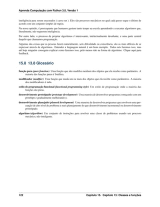 Aprenda Computação com Python 3.0, Versão 1
inteligência para serem executados ( carry out ). Eles são processos mecânicos no qual cada passo segue o último de
acordo com um conjunto simples de regras.
Na nossa opinião, é preocupante que humanos gastem tanto tempo na escola aprendendo a executar algoritmos que,
literalmente, não requerem inteligência.
Por outro lado, o processo de projetar algoritmos é interessante, intelectualmente desaﬁante, e uma parte central
daquilo que chamamos programação.
Algumas das coisas que as pessoas fazem naturalmente, sem diﬁculdade ou consciência, são as mais difíceis de se
expressar através de algoritmos. Entender a linguagem natural é um bom exemplo. Todos nós fazemos isso, mas
até hoje ninguém conseguiu explicar como fazemos isso, pelo menos não na forma de algoritmo. Clique aqui para
feedback.
15.8 13.8 Glossário
função pura (pure function) Uma função que não modiﬁca nenhum dos objetos que ela recebe como parâmetro. A
maioria das funções puras é frutífera.
modiﬁcador (modiﬁer) Uma função que muda um ou mais dos objetos que ela recebe como parâmetros. A maioria
dos modiﬁcadores é nula.
estilo de programação funcional (functional programming style) Um estilo de programação onde a maioria das
funções são puras.
desenvolvimento prototipado (prototype development) Uma maneira de desenvolver programas começando com um
protótipo e gradualmente melhorando-o.
desenvolvimento planejado (planned development) Uma maneira de desenvolver programas que envolvem uma per-
cepção de alto nível do problema e mais planejamento do que desenvolvimento incremental ou desenvolvimento
prototipado.
algoritmo (algorithm) Um conjunto de instruções para resolver uma classe de problemas usando um processo
mecânico, não inteligente.
122 Capítulo 15. Capítulo 13: Classes e funções
 