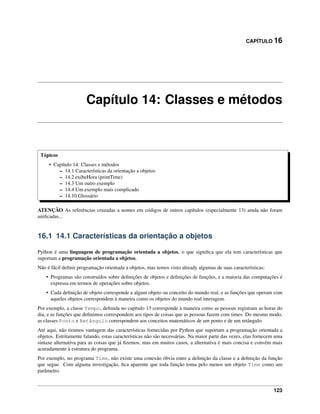 CAPÍTULO 16
Capítulo 14: Classes e métodos
Tópicos
• Capítulo 14: Classes e métodos
– 14.1 Características da orientação a objetos
– 14.2 exibeHora (printTime)
– 14.3 Um outro exemplo
– 14.4 Um exemplo mais complicado
– 14.10 Glossário
ATENÇÃO As referências cruzadas a nomes em códigos de outros capítulos (especialmente 13) ainda não foram
uniﬁcadas...
16.1 14.1 Características da orientação a objetos
Python é uma linguagem de programação orientada a objetos, o que signiﬁca que ela tem características que
suportam a programação orientada a objetos.
Não é fácil deﬁnir programação orientada a objetos, mas temos visto already algumas de suas características:
• Programas são construídos sobre deﬁnições de objetos e deﬁnições de funções, e a maioria das computações é
expressa em termos de operações sobre objetos.
• Cada deﬁnição de objeto corresponde a algum objeto ou conceito do mundo real, e as funções que operam com
aqueles objetos correspondem à maneira como os objetos do mundo real interagem.
Por exemplo, a classe Tempo, deﬁnida no capítulo 13 corresponde à maneira como as pessoas registram as horas do
dia, e as funções que deﬁnimos correspondem aos tipos de coisas que as pessoas fazem com times. Do mesmo modo,
as classes Ponto e Retângulo correspondem aos conceitos matemáticos de um ponto e de um retângulo.
Até aqui, não tiramos vantagem das características fornecidas por Python que suportam a programação orientada a
objetos. Estritamente falando, estas características não são necessárias. Na maior parte das vezes, elas fornecem uma
sintaxe alternativa para as coisas que já ﬁzemos, mas em muitos casos, a alternativa é mais concisa e convém mais
acuradamente à estrutura do programa.
Por exemplo, no programa Time, não existe uma conexão óbvia entre a deﬁnição da classe e a deﬁnição da função
que segue. Com alguma investigação, ﬁca aparente que toda função toma pelo menos um objeto Time como um
parâmetro.
123
 