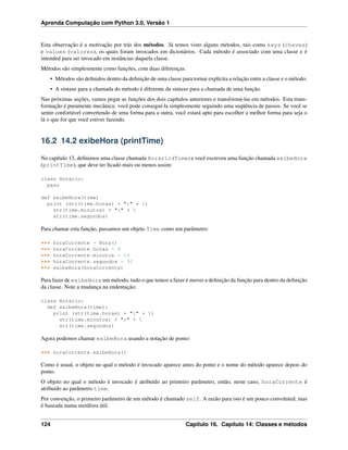 Aprenda Computação com Python 3.0, Versão 1
Esta observação é a motivação por trás dos métodos. Já temos visto alguns métodos, tais como keys (chaves)
e values (valores), os quais foram invocados em dicionários. Cada método é associado com uma classe e é
intended para ser invocado em instâncias daquela classe.
Métodos são simplesmente como funções, com duas diferenças:
• Métodos são deﬁnidos dentro da deﬁnição de uma classe para tornar explícita a relação entre a classe e o método.
• A sintaxe para a chamada do método é diferente da sintaxe para a chamada de uma função.
Nas próximas seções, vamos pegar as funções dos dois capítulos anteriores e transformá-las em métodos. Esta trans-
formação é puramente mecânica: você pode conseguí-la simplesmente seguindo uma seqüência de passos. Se você se
sentir confortável convertendo de uma forma para a outra, você estará apto para escolher a melhor forma para seja o
lá o que for que você estiver fazendo.
16.2 14.2 exibeHora (printTime)
No capítulo 13, deﬁnimos uma classe chamada Horário (Time) e você escreveu uma função chamada exibeHora
(printTime), que deve ter ﬁcado mais ou menos assim:
class Horario:
pass
def exibeHora(time)
print (str(time.horas) + ":" + )
str(time.minutos) + ":" + 
str(time.segundos)
Para chamar esta função, passamos um objeto Time como um parâmetro:
>>> horaCorrente = Hora()
>>> horaCorrente.horas = 9
>>> horaCorrente.minutos = 14
>>> horaCorrente.segundos = 30
>>> exibeHora(horaCorrente)
Para fazer de exibeHora um método, tudo o que temos a fazer é mover a deﬁnição da função para dentro da deﬁnição
da classe. Note a mudança na endentação:
class Horario:
def exibeHora(time):
print (str(time.horas) + ":" + )
str(time.minutos) + ":" + 
str(time.segundos)
Agora podemos chamar exibeHora usando a notação de ponto:
>>> horaCorrente.exibeHora()
Como é usual, o objeto no qual o método é invocado aparece antes do ponto e o nome do método aparece depois do
ponto.
O objeto no qual o método é invocado é atribuído ao primeiro parâmetro, então, neste caso, horaCorrente é
atribuído ao parâmetro time.
Por convenção, o primeiro parâmetro de um método é chamado self. A razão para isto é um pouco convoluted, mas
é baseada numa metáfora útil.
124 Capítulo 16. Capítulo 14: Classes e métodos
 