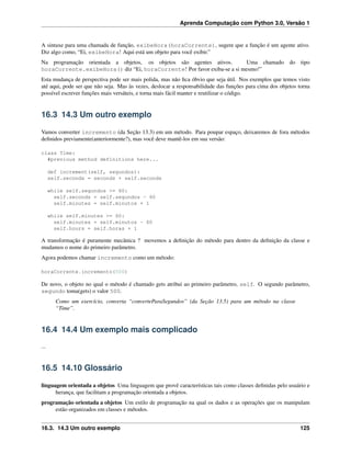 Aprenda Computação com Python 3.0, Versão 1
A sintaxe para uma chamada de função, exibeHora(horaCorrente), sugere que a função é um agente ativo.
Diz algo como, “Ei, exibeHora! Aqui está um objeto para você exibir.”
Na programação orientada a objetos, os objetos são agentes ativos. Uma chamado do tipo
horaCorrente.exibeHora() diz “Ei, horaCorrente! Por favor exiba-se a si mesmo!”
Esta mudança de perspectiva pode ser mais polida, mas não ﬁca óbvio que seja útil. Nos exemplos que temos visto
até aqui, pode ser que não seja. Mas às vezes, deslocar a responsabilidade das funções para cima dos objetos torna
possível escrever funções mais versáteis, e torna mais fácil manter e reutilizar o código.
16.3 14.3 Um outro exemplo
Vamos converter incremento (da Seção 13.3) em um método. Para poupar espaço, deixaremos de fora métodos
deﬁnidos previamente(anteriormente?), mas você deve mantê-los em sua versão:
class Time:
#previous method definitions here...
def increment(self, segundos):
self.seconds = seconds + self.seconds
while self.segundos >= 60:
self.seconds = self.segundos - 60
self.minutes = self.minutos + 1
while self.minutes >= 60:
self.minutes = self.minutos - 60
self.hours = self.horas + 1
A transformação é puramente mecânica ? movemos a deﬁnição do método para dentro da deﬁnição da classe e
mudamos o nome do primeiro parâmetro.
Agora podemos chamar incremento como um método:
horaCorrente.incremento(500)
De novo, o objeto no qual o método é chamado gets atribui ao primeiro parâmetro, self. O segundo parâmetro,
segundo toma(gets) o valor 500.
Como um exercício, converta “converteParaSegundos” (da Seção 13.5) para um método na classe
“Time”.
16.4 14.4 Um exemplo mais complicado
...
16.5 14.10 Glossário
linguagem orientada a objetos Uma linguagem que provê características tais como classes deﬁnidas pelo usuário e
herança, que facilitam a programação orientada a objetos.
programação orientada a objetos Um estilo de programação na qual os dados e as operações que os manipulam
estão organizados em classes e métodos.
16.3. 14.3 Um outro exemplo 125
 