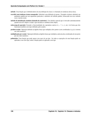 Aprenda Computação com Python 3.0, Versão 1
método Uma função que é deﬁnida dentro de uma deﬁnição de classe e é chamada em instâncias desta classe.
override (sem traducao; termo consagrado) Substituir uma deﬁnição já pronta. Exemplos incluem substituir um
parâmetro padrão por um argumento particular e substituir um método padrão, fornecendo um novo método
com o mesmo nome.
método de inicialização (tambem chamado de construtor) Um método especial que é invocado automaticamente
quando um novo objeto é criado e que inicializa os atributos deste objeto.
sobrecarga de operador Estender a funcionalidade dos operadores nativos (+, -, *, >, <, etc.) de forma que eles
funcionem também com tipos deﬁnidos pelo usuário.
produto escalar Operação deﬁnida na álgebra linear que multiplica dois pontos (com coordenadas (x,y,z)) e retorna
um valor numérico.
multiplicação por escalar Operação deﬁnida na álgebra linear que multiplica cada uma das coordenadas de um ponto
por um valor numérico.
polimórﬁca Uma função que pode operar com mais de um tipo. Se todas as operações de uma função pode ser
aplicadas a um certo tipo, então a função pode ser aplicada a este tipo.
126 Capítulo 16. Capítulo 14: Classes e métodos
 