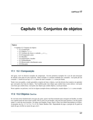 CAPÍTULO 17
Capítulo 15: Conjuntos de objetos
Tópicos
• Capítulo 15: Conjuntos de objetos
– 15.1 Composição
– 15.2 Objetos Carta
– 15.3 Atributos de classe e o método __str__
– 15.4 Comparando cartas
– 15.5 Baralhos
– 15.6 Imprimindo o baralho
– 15.7 Embaralhando
– 15.8 Removendo e distribuindo cartas
– 15.9 Glossário
17.1 15.1 Composição
Até agora, você vio diversos exemplos de composição. Um dos primeiros exemplos foi o uso de uma invocação
de método como parte de uma expressão. Outro exemplo é a estrutura aninhada dos comandos: você pode pôr um
comando if dentro de um laço while, dentro de outro comando if, e assim por diante.
Tendo visto este padrão, e tendo aprendido a respeito de listas e objetos, você não deveria ﬁcar surpreso em aprender
que você pode criar listas de objetos. Você também pode criar obejtos que contêm listas (como atritos); você pode
criar listas que contêm listas; você pode criar objetos que contêm objetos; e assim por diante.
Neste capítulo e no próximo, você irá ver alguns exemplos destas combinações, usando objetos Carta como exemplo.
17.2 15.2 Objetos Carta
Se você não estiver familiarizado com jogos de cartas, agora é um bom momento para conseguir um baralho, ou então
esse capítulo pode não fazer muito sentido. Há 52 cartas em um baralho, cada uma das quais pertence a um dos quatro
naipes e a uma das treze posições. Os naipes são Espadas, Copas, Ouros e Paus (em ordem descendente no bridge).
As posições são Ás, 2, 3, 4, 5, 6, 7, 8, 9, 10, Valete, Rainha e Rei. Dependendo do jogo, a posição do Ás pode ser
maior do que a do Rei ou menor do que a do 2.
127
 