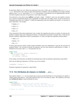 Aprenda Computação com Python 3.0, Versão 1
Se quisermos deﬁnir um novo objeto para representar uma carta, é óbvio que os atributos devem ser posicao e
naipe. Não tão óbvio são os tipos aos quais devem pertencer os atributos. Uma possibilidade é usar strings contendo
palavras como “Espada” para naipes e “Rainha” para posições. Um problema com esta implementação é que não
seria fácil comparar cartas para ver qual possui o maior naipe ou posição.
Uma alternativa é usar inteiros para codiﬁcar as posições e naipes. “Codiﬁcar”, neste caso, não signiﬁca o mesmo
que as pessoas normalmente pensam, que é criptografar ou traduzir para um código secreto. O que um cientista da
computação quer dizer com “codiﬁcar” é “deﬁnir um mapeamento entre uma seqüência de números e os itens que eu
quero representar”. Por exemplo:
• Espadas -> 3
• Copas -> 2
• Ouros -> 1
• Paus -> 0
Uma característica óbvia deste mapeamento é que os naipes são mapeados para inteiros na ordem, de modo que nós
podemos comparar naipes pela comparação de inteiros. O mapeamento de posições é bastante óbvio. Cada uma das
posições numéricas mapeia para o inteiro correspondente e, as cartas com ﬁgura são mapeadas conforme abaixo:
• Valete -> 11
• Rainha -> 12
• Rei -> 13
O motivo pelo qual nós estamos usando notação matemática para estes mapeamentos é que eles não são parte do
programa Python. Eles são parte do projeto do programa, mas eles nunca aparecem explicitamente no código. A
deﬁnição de classe para o tipo Carta ﬁca parecida com esta:
class Carta:
def __init__(self, naipe=0, posicao=0):
self.naipe = naipe
self.posicao = posicao
Como sempre, nós fornecemos um método de inicialização que recebe um parâmetro opcional para cada atributo.
Para criar um objeto que representa o 3 de Paus, usa-se este comando:
tresDePaus = Carta(0, 3)
O primeiro argumento, 0, representa o naipe de Paus.
17.3 15.3 Atributos de classe e o método __str__
Para imprimir objetos Carta de uma maneira que as pessoas possam facilmente ler, nós gostaríamos de mapear os
códigos inteiros para palavras. Uma forma natural de fazer isso é usar listas de strings. Nós atribuímos estas listas
para atributos de classe no topo da deﬁnição de classe:
class Carta:
listaDeNaipes = ["Paus", "Ouros", "Copas", "Espadas"]
listaDePosicoes = ["narf", "Ás", "2", "3", "4", "5", "6", "7",
"8", "9", "10", "Valete", "Rainha", "Rei"]
# método init omitido
128 Capítulo 17. Capítulo 15: Conjuntos de objetos
 