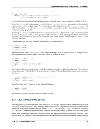 Aprenda Computação com Python 3.0, Versão 1
def __str__(self):
return (self.listaDePosicoes[self.posicao] + " de " +
self.ListaDeNaipes[self.naipe])
Um atributo de classe é deﬁnido fora de qualquer método, e ele pode ser acessado por quaisquer métodos da classe.
Dentro de __str__, nós podemos usar listaDeNaipes e listaDePosicoes para mapear os valores numéri-
cos de naipe e posicao para strings. Por exemplo, a expressão self.listaDeNaipes[self.naipe] sig-
niﬁca “use o atributo naipe do objeto self como um índice para o atributo de classe chamado listaDeNaipes,
e selecione a string apropriada”.
O motivo para o “narf” no primeiro elemento em listaDePosicoes é preencher o lugar do 0-ésimo elemento
da lista, que nunca será usado. As únicas posições válidas são de 1 a 13. Este item desperdiçado não é inteiramente
necessário. Nós poderíamos ter iniciado com 0, como é normal. Porém, é menos confuso codiﬁcar 2 como 2, 3 como
3, e assim por diante.
Com os métodos que nós temos até agora, nós podemos criar e imprimir cartas:
>>> carta1 = Carta(1, 11)
>>> print (carta1)
Valete de Ouros
Atributos de classe como listaDeNaipes são compartilhados por todos os objetos Carta. A vantagem disso é
que nós podemos usar qualquer objeto Carta para acessar os atributos de classe:
>>> carta2 = Carta(1, 3)
>>> print (carta2)
3 de Ouros
>>> print (carta2.listaDeNaipes[1])
Ouros
A desvantagem é que se nós modiﬁcarmos um atributo de classe, isso afetará cada instância da classe. Por exemplo, se
nós decidirmos que “Valete de Ouros” deveria realmente se chamar “Valete de Baleias Rodopiantes”, nós poderíamos
fazer isso:
>>> carta1.listaDeNaipes = "Baleias Rodopiantes"
>>> print (carta1)
3 de Baleias Rodopiantes
O problema é que todos os Ouros se tornam Baleias Rodopiantes:
>>> print (carta2)
3 de Baleias Rodopiantes
Normalmente, não é uma boa idéia modiﬁcar atributos de classe.
17.4 15.4 Comparando cartas
Para tipos primitivos, existem operadores condicionais (<, >, ==, etc.) que comparam valores e determinam quando um
é maior que, menor que ou igual a outro. Para tipos deﬁnidos pelo usuário, nós podemos sobrescrever o comportamento
dos operadores pré-deﬁnidos fornecendo um método __cmp__. Por convenção, __cmp__ recebe dois parâmetros,
self e other, e retorna 1 se o primeiro objeto for maior, -1 se o segundo objeto for maior, e 0 se eles forem iguais.
Alguns tipos são totalmente ordenados, o que signiﬁca que nós podemos comparar quaisquer dois elementos e dizer
qual é o maior. Por exemplo, os inteiros e os números de ponto ﬂutuante são totalmente ordenados. Alguns conjuntos
17.4. 15.4 Comparando cartas 129
 