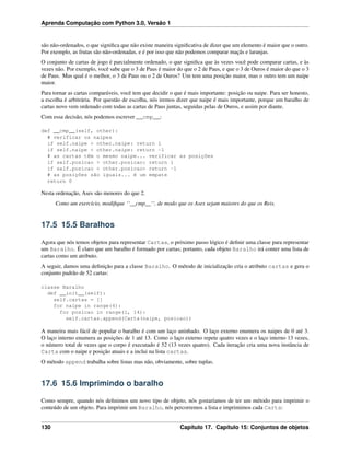 Aprenda Computação com Python 3.0, Versão 1
são não-ordenados, o que signiﬁca que não existe maneira signiﬁcativa de dizer que um elemento é maior que o outro.
Por exemplo, as frutas são não-ordenadas, e é por isso que não podemos comparar maçãs e laranjas.
O conjunto de cartas de jogo é parcialmente ordenado, o que signiﬁca que às vezes você pode comparar cartas, e às
vezes não. Por exemplo, você sabe que o 3 de Paus é maior do que o 2 de Paus, e que o 3 de Ouros é maior do que o 3
de Paus. Mas qual é o melhor, o 3 de Paus ou o 2 de Ouros? Um tem uma posição maior, mas o outro tem um naipe
maior.
Para tornar as cartas comparáveis, você tem que decidir o que é mais importante: posição ou naipe. Para ser honesto,
a escolha é arbitrária. Por questão de escolha, nós iremos dizer que naipe é mais importante, porque um baralho de
cartas novo vem ordenado com todas as cartas de Paus juntas, seguidas pelas de Ouros, e assim por diante.
Com essa decisão, nós podemos escrever __cmp__:
def __cmp__(self, other):
# verificar os naipes
if self.naipe > other.naipe: return 1
if self.naipe < other.naipe: return -1
# as cartas têm o mesmo naipe... verificar as posições
if self.posicao > other.posicao: return 1
if self.posicao < other.posicao> return -1
# as posições são iguais... é um empate
return 0
Nesta ordenação, Ases são menores do que 2.
Como um exercício, modiﬁque ‘‘__cmp__‘‘, de modo que os Ases sejam maiores do que os Reis.
17.5 15.5 Baralhos
Agora que nós temos objetos para representar Cartas, o próximo passo lógico é deﬁnir uma classe para representar
um Baralho. É claro que um baralho é formado por cartas; portanto, cada objeto Baralho irá conter uma lista de
cartas como um atributo.
A seguir, damos uma deﬁnição para a classe Baralho. O método de inicialização cria o atributo cartas e gera o
conjunto padrão de 52 cartas:
classe Baralho
def __init__(self):
self.cartas = []
for naipe in range(4):
for posicao in range(1, 14):
self.cartas.append(Carta(naipe, posicao))
A maneira mais fácil de popular o baralho é com um laço aninhado. O laço externo enumera os naipes de 0 até 3.
O laço interno enumera as posições de 1 até 13. Como o laço externo repete quatro vezes e o laço interno 13 vezes,
o número total de vezes que o corpo é executado é 52 (13 vezes quatro). Cada iteração cria uma nova instância de
Carta com o naipe e posição atuais e a inclui na lista cartas.
O método append trabalha sobre listas mas não, obviamente, sobre tuplas.
17.6 15.6 Imprimindo o baralho
Como sempre, quando nós deﬁnimos um novo tipo de objeto, nós gostaríamos de ter um método para imprimir o
conteúdo de um objeto. Para imprimir um Baralho, nós percorremos a lista e imprimimos cada Carta:
130 Capítulo 17. Capítulo 15: Conjuntos de objetos
 