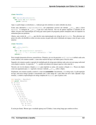 Aprenda Computação com Python 3.0, Versão 1
class Baralho:
...
def imprimirBaralho(self):
for carta in self.cartas:
print (carta)
Aqui, e a partir daqui, as reticências (...) indicam que nós omitimos os outros métodos da classe.
Como uma alternativa a imprimirBaralho, nós poderíamos escrever um método __str__ para a classe
Baralho. A vantagem de __str__ é que ela é mais ﬂexível. Em vez de apenas imprimir o conteúdo de um
objeto, ela gera uma representação em string que outras partes do programa podem manipular antes de imprimir ou
armazenar para uso posterior.
Abaixo, uma versão de __str__ que devolve uma representação em string de um Baralho. Para adicionar um
pouco de estilo, ela distribui as cartas em uma cascata, na qual cada carta é indentada um espaço a mais do que a carta
anterior:
class Baralho:
...
def __str__(self):
s = ""
for i in range(len(self.cartas)):
s = s + " "*i + str(self.cartas[i]) + "n"
return s
Este exemplo demonstra diversas características. Primeiro, em vez de percorrer self.cartas e atribuir cada carta
a uma variável, nós estamos usando i como uma variável de laço e um índice para a lista de cartas.
Segundo, nós estamos usando o operador de multiplicação de strings para indentar cada carta com um espaço adicional
com relação à anterior. A expressão " "*i produz um número de espaços igual ao valor atual de i.
Terceiro, em vez de chamar a função print para imprimir as cartas, nós usamos a função str. Passar um objeto
como um argumento para str equivale a invocar o método __str__ sobre o objeto.
Finalmente, nós estamos usando a variável s como um acumulador. Inicialmente, s é a string vazia. A cada repetição
do laço, uma nova string é gerada e concatenada com o valor antigo de s para obter um novo valor. Quando o laço
termina, s contém a representação em string completa do Baralho, que se parece com:
>>> baralho = Baralho()
>>> print (Baralho)
Ás de Paus
2 de Paus
3 de Paus
4 de Paus
5 de Paus
6 de Paus
7 de Paus
8 de Paus
9 de Paus
10 de Paus
Valete de Paus
Rainha de Paus
Rei de Paus
Ás de Ouros
E assim por diante. Mesmo que o resultado apareça em 52 linhas, é uma string longa que contém newlines.
17.6. 15.6 Imprimindo o baralho 131
 